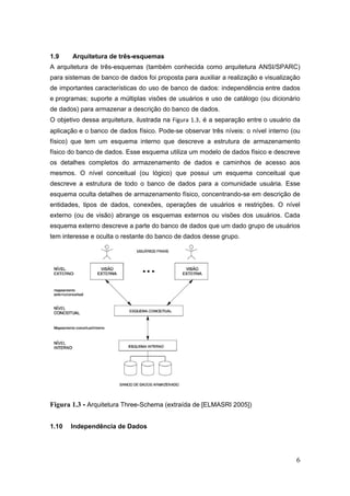 6
1.9 Arquitetura de três-esquemas
A arquitetura de três-esquemas (também conhecida como arquitetura ANSI/SPARC)
para sistemas de banco de dados foi proposta para auxiliar a realização e visualização
de importantes características do uso de banco de dados: independência entre dados
e programas; suporte a múltiplas visões de usuários e uso de catálogo (ou dicionário
de dados) para armazenar a descrição do banco de dados.
O objetivo dessa arquitetura, ilustrada na Figura 1.3, é a separação entre o usuário da
aplicação e o banco de dados físico. Pode-se observar três níveis: o nível interno (ou
físico) que tem um esquema interno que descreve a estrutura de armazenamento
físico do banco de dados. Esse esquema utiliza um modelo de dados físico e descreve
os detalhes completos do armazenamento de dados e caminhos de acesso aos
mesmos. O nível conceitual (ou lógico) que possui um esquema conceitual que
descreve a estrutura de todo o banco de dados para a comunidade usuária. Esse
esquema oculta detalhes de armazenamento físico, concentrando-se em descrição de
entidades, tipos de dados, conexões, operações de usuários e restrições. O nível
externo (ou de visão) abrange os esquemas externos ou visões dos usuários. Cada
esquema externo descreve a parte do banco de dados que um dado grupo de usuários
tem interesse e oculta o restante do banco de dados desse grupo.
Figura 1.3 - Arquitetura Three-Schema (extraída de [ELMASRI 2005])
1.10 Independência de Dados
 