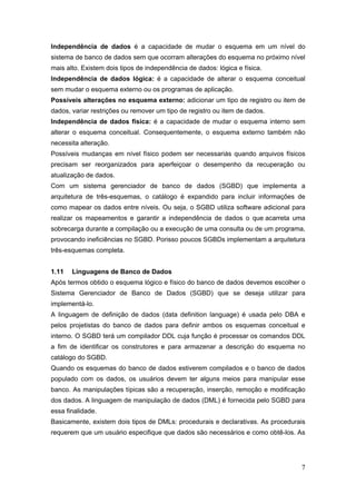 7
Independência de dados é a capacidade de mudar o esquema em um nível do
sistema de banco de dados sem que ocorram alterações do esquema no próximo nível
mais alto. Existem dois tipos de independência de dados: lógica e física.
Independência de dados lógica: é a capacidade de alterar o esquema conceitual
sem mudar o esquema externo ou os programas de aplicação.
Possíveis alterações no esquema externo: adicionar um tipo de registro ou item de
dados, variar restrições ou remover um tipo de registro ou item de dados.
Independência de dados física: é a capacidade de mudar o esquema interno sem
alterar o esquema conceitual. Consequentemente, o esquema externo também não
necessita alteração.
Possíveis mudanças em nível físico podem ser necessariás quando arquivos físicos
precisam ser reorganizados para aperfeiçoar o desempenho da recuperação ou
atualização de dados.
Com um sistema gerenciador de banco de dados (SGBD) que implementa a
arquitetura de três-esquemas, o catálogo é expandido para incluir informações de
como mapear os dados entre níveis. Ou seja, o SGBD utiliza software adicional para
realizar os mapeamentos e garantir a independência de dados o que acarreta uma
sobrecarga durante a compilação ou a execução de uma consulta ou de um programa,
provocando ineficiências no SGBD. Porisso poucos SGBDs implementam a arquitetura
três-esquemas completa.
1.11 Linguagens de Banco de Dados
Após termos obtido o esquema lógico e físico do banco de dados devemos escolher o
Sistema Gerenciador de Banco de Dados (SGBD) que se deseja utilizar para
implementá-lo.
A linguagem de definição de dados (data definition language) é usada pelo DBA e
pelos projetistas do banco de dados para definir ambos os esquemas conceitual e
interno. O SGBD terá um compilador DDL cuja função é processar os comandos DDL
a fim de identificar os construtores e para armazenar a descrição do esquema no
catálogo do SGBD.
Quando os esquemas do banco de dados estiverem compilados e o banco de dados
populado com os dados, os usuários devem ter alguns meios para manipular esse
banco. As manipulações típicas são a recuperação, inserção, remoção e modificação
dos dados. A linguagem de manipulação de dados (DML) é fornecida pelo SGBD para
essa finalidade.
Basicamente, existem dois tipos de DMLs: procedurais e declarativas. As procedurais
requerem que um usuário especifique que dados são necessários e como obtê-los. As
 
