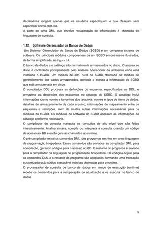 8
declarativas exigem apenas que os usuários especifiquem o que desejam sem
especificar como obtê-los.
A parte de uma DML que envolve recuperação de informações é chamada de
linguagem de consulta.
1.12 Software Gerenciador de Banco de Dados
Um Sistema Gerenciador de Banco de Dados (SGBD) é um complexo sistema de
software. Os principais módulos componentes de um SGBD encontram-se ilustrados,
de forma simplificada, na Figura 1.4.
O banco de dados e o catálogo são normalmente armazenados no disco. O acesso ao
disco é controlado principalmente pelo sistema operacional do ambiente onde está
instalado o SGBD. Um módulo de alto nível do SGBD, chamado de módulo de
gerenciamento dos dados armazenados, controla o acesso à informação do SGBD
que está armazenada em disco.
O compilador DDL processa as definições do esquema, especificadas na DDL, e
armazena as descrições dos esquemas no catálogo do SGBD. O catálogo inclui
informações como nomes e tamanhos dos arquivos, nomes e tipos de itens de dados,
detalhes de armazenamento de cada arquivo, informações de mapeamento entre os
esquemas e restrições, além de muitas outras informações necessárias para os
módulos do SGBD. Os módulos de software do SGBD acessam as informações do
catálogo conforme necessário.
O compilador de consulta manipula as consultas de alto nível que são feitas
interativamente. Analisa sintaxe, compila ou interpreta a consulta criando um código
de acesso ao BD e então gera as chamadas ao runtime.
O pré-compilador extrai os comandos DML dos programas escritos em uma linguagem
de programação hospedeira. Esses comandos são enviados ao compilador DML para
compilação, gerando códigos para o acesso ao BD. O restante do programa é enviado
para o compilador da linguagem de programação hospedeira. Os códigos-objeto para
os comandos DML e o restante do programa são acoplados, formando uma transação
customizada cujo código executável inclui as chamadas para o runtime.
O processador de consulta de banco de dados em tempo de execução (runtime)
recebe os comandos para a recuperação ou atualização e os executa no banco de
dados.
 