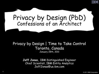Privacy by Design (PbD) Confessions of an Architect Privacy by Design | Time to Take Control Toronto, Canada January 28th, 2011 Jeff Jonas,  IBM Distinguished Engineer Chief Scientist, IBM Entity Analytics [email_address] 