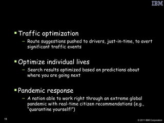 Smarter Planet: Example G2 Use Cases Traffic optimization Route suggestions pushed to drivers, just-in-time, to avert significant traffic events Optimize individual lives Search results optimized based on predictions about where you are going next Pandemic response A nation able to work right through an extreme global pandemic with real-time citizen recommendations (e.g., “quarantine yourself!”) 