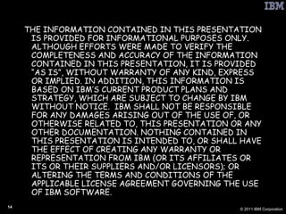 THE INFORMATION CONTAINED IN THIS PRESENTATION IS PROVIDED FOR INFORMATIONAL PURPOSES ONLY. ALTHOUGH EFFORTS WERE MADE TO VERIFY THE COMPLETENESS AND ACCURACY OF THE INFORMATION CONTAINED IN THIS PRESENTATION, IT IS PROVIDED “AS IS”, WITHOUT WARRANTY OF ANY KIND, EXPRESS OR IMPLIED. IN ADDITION, THIS INFORMATION IS BASED ON IBM’S CURRENT PRODUCT PLANS AND STRATEGY, WHICH ARE SUBJECT TO CHANGE BY IBM WITHOUT NOTICE.  IBM SHALL NOT BE RESPONSIBLE FOR ANY DAMAGES ARISING OUT OF THE USE OF, OR OTHERWISE RELATED TO, THIS PRESENTATION OR ANY OTHER DOCUMENTATION. NOTHING CONTAINED IN THIS PRESENTATION IS INTENDED TO, OR SHALL HAVE THE EFFECT OF CREATING ANY WARRANTY OR REPRESENTATION FROM IBM (OR ITS AFFILIATES OR ITS OR THEIR SUPPLIERS AND/OR LICENSORS); OR ALTERING THE TERMS AND CONDITIONS OF THE APPLICABLE LICENSE AGREEMENT GOVERNING THE USE OF IBM SOFTWARE. 