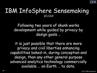 IBM InfoSphere Sensemaking   V1.1.0.0 Following two years of skunk works development while guided by privacy by design goals … it is just possible that there are more privacy and civil liberties enhancing capabilities baked-in, during conception and design, than any other general purpose advanced analytics technology commercially available … on Earth … to date. 