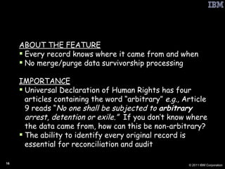 PbD: Full Attribution ABOUT THE FEATURE Every record knows where it came from and when No merge/purge data survivorship processing IMPORTANCE Universal Declaration of Human Rights has four articles containing the word “arbitrary”  e.g.,  Article 9 reads “ No one shall be subjected to  arbitrary  arrest, detention or exile.”  If you don’t know where the data came from, how can this be non-arbitrary? The ability to identify every original record is essential for reconciliation and audit 