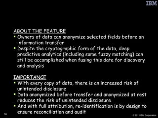 PbD: Analytics on Anonymized Data ABOUT THE FEATURE Owners of data can anonymize selected fields before an information transfer Despite the cryptographic form of the data, deep predictive analytics (including some fuzzy matching) can still be accomplished when fusing this data for discovery and analysis IMPORTANCE With every copy of data, there is an increased risk of unintended disclosure Data anonymized before transfer and anonymized at rest reduces the risk of unintended disclosure And with full attribution, re-identification is by design to ensure reconciliation and audit 