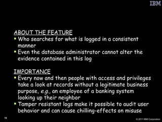 PbD: Tamper Resistant Audit Logs ABOUT THE FEATURE Who searches for what is logged in a consistent manner Even the database administrator cannot alter the evidence contained in this log IMPORTANCE Every now and then people with access and privileges take a look at records without a legitimate business purpose,  e.g.,  an employee of a banking system looking up their neighbor Tamper resistant logs make it possible to audit user behavior and can cause chilling-effects on misuse 