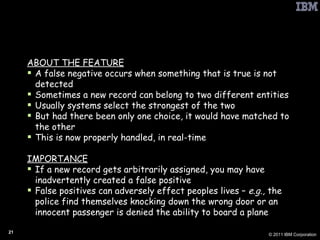 PbD: False Negative Favoring Methods ABOUT THE FEATURE A false negative occurs when something that is true is not detected Sometimes a new record can belong to two different entities Usually systems select the strongest of the two But had there been only one choice, it would have matched to the other This is now properly handled, in real-time IMPORTANCE If a new record gets arbitrarily assigned, you may have inadvertently created a false positive False positives can adversely effect peoples lives –  e.g.,  the police find themselves knocking down the wrong door or an innocent passenger is denied the ability to board a plane 