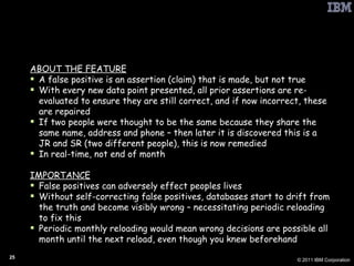 PbD: Self-Correcting False Positives ABOUT THE FEATURE A false positive is an assertion (claim) that is made, but not true With every new data point presented, all prior assertions are re-evaluated to ensure they are still correct, and if now incorrect, these are repaired If two people were thought to be the same because they share the same name, address and phone – then later it is discovered this is a JR and SR (two different people), this is now remedied  In real-time, not end of month IMPORTANCE False positives can adversely effect peoples lives  Without self-correcting false positives, databases start to drift from the truth and become visibly wrong – necessitating periodic reloading to fix this Periodic monthly reloading would mean wrong decisions are possible all month until the next reload, even though you knew beforehand 