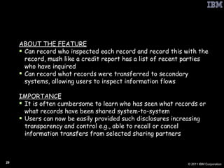 PbD: Information Transfer Accounting ABOUT THE FEATURE Can record who inspected each record and record this with the record, mush like a credit report has a list of recent parties who have inquired Can record what records were transferred to secondary systems, allowing users to inspect information flows IMPORTANCE It is often cumbersome to learn who has seen what records or what records have been shared system-to-system Users can now be easily provided such disclosures increasing transparency and control e.g., able to recall or cancel information transfers from selected sharing partners 