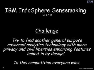 IBM InfoSphere Sensemaking   V1.1.0.0 Challenge Try to find another general purpose advanced analytics technology with more privacy and civil liberties enhancing features baked-in by design!  In this competition everyone wins. 