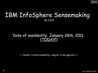 IBM InfoSphere Sensemaking   V1.1.0.0 Date of availability: January 28th, 2011  ( TODAY! ) ~~ Caveat: Limited availability, subject to lab approval ~~ 