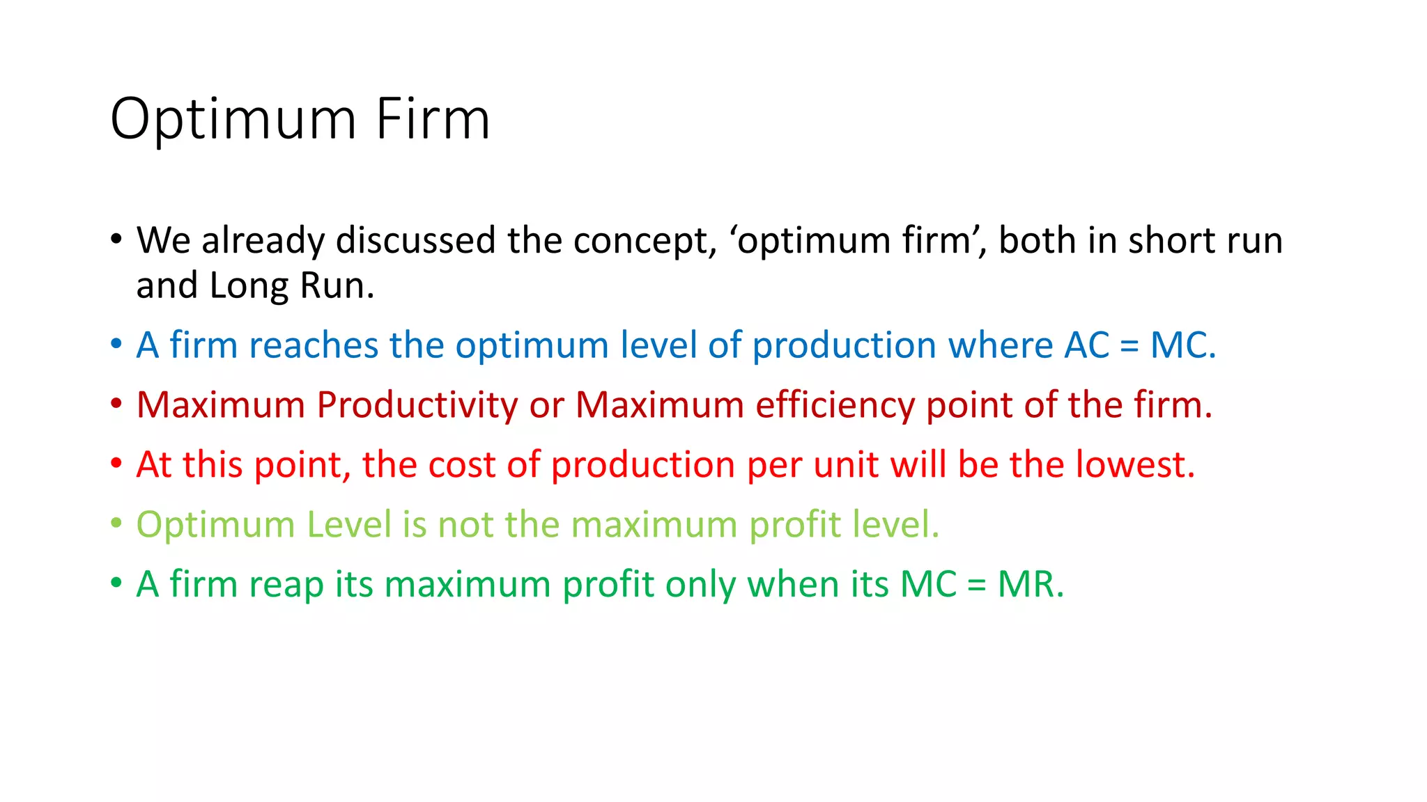 Optimum Firm
• We already discussed the concept, ‘optimum firm’, both in short run
and Long Run.
• A firm reaches the optimum level of production where AC = MC.
• Maximum Productivity or Maximum efficiency point of the firm.
• At this point, the cost of production per unit will be the lowest.
• Optimum Level is not the maximum profit level.
• A firm reap its maximum profit only when its MC = MR.
 