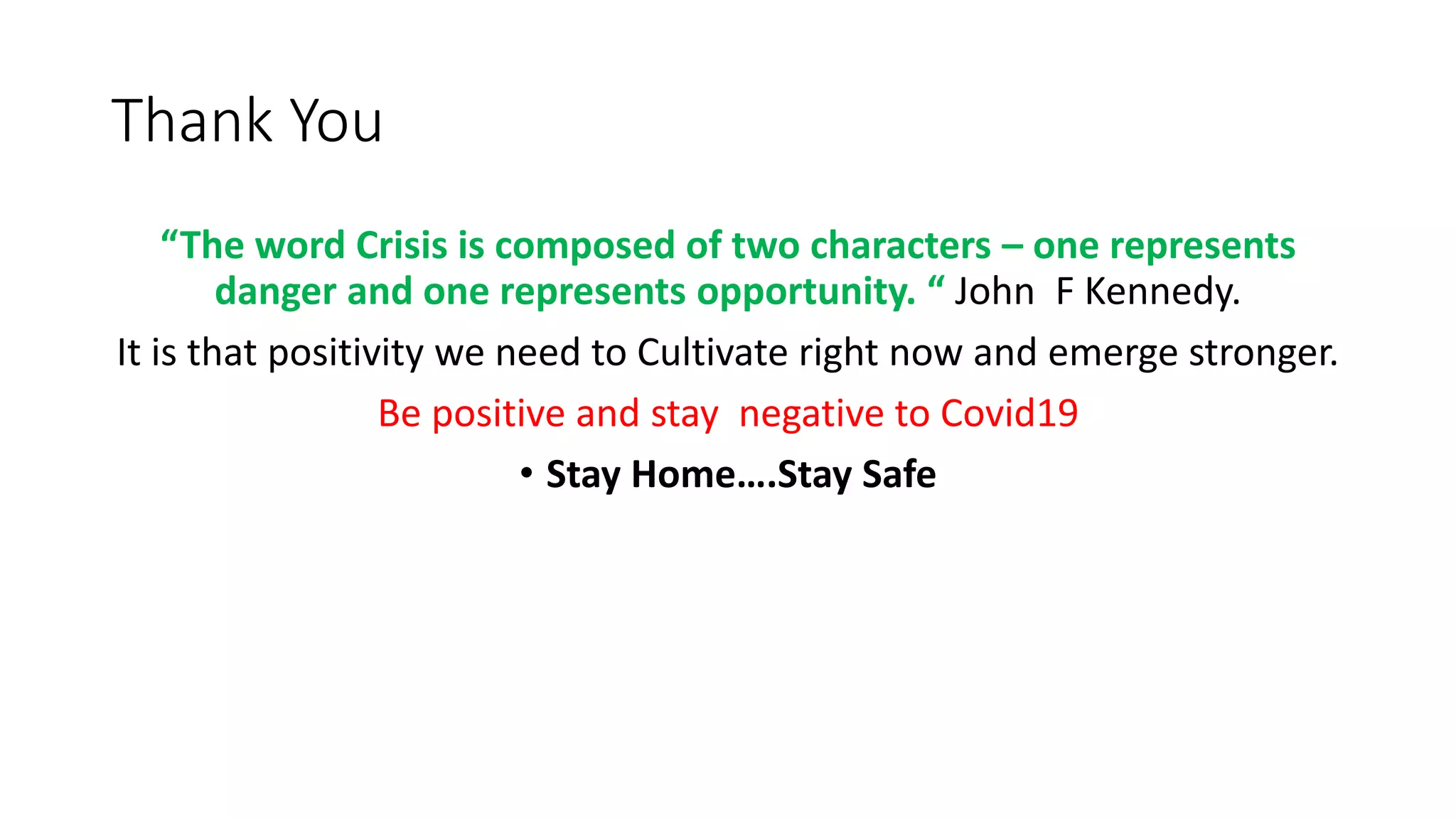 Thank You
“The word Crisis is composed of two characters – one represents
danger and one represents opportunity. “ John F Kennedy.
It is that positivity we need to Cultivate right now and emerge stronger.
Be positive and stay negative to Covid19
• Stay Home….Stay Safe
 