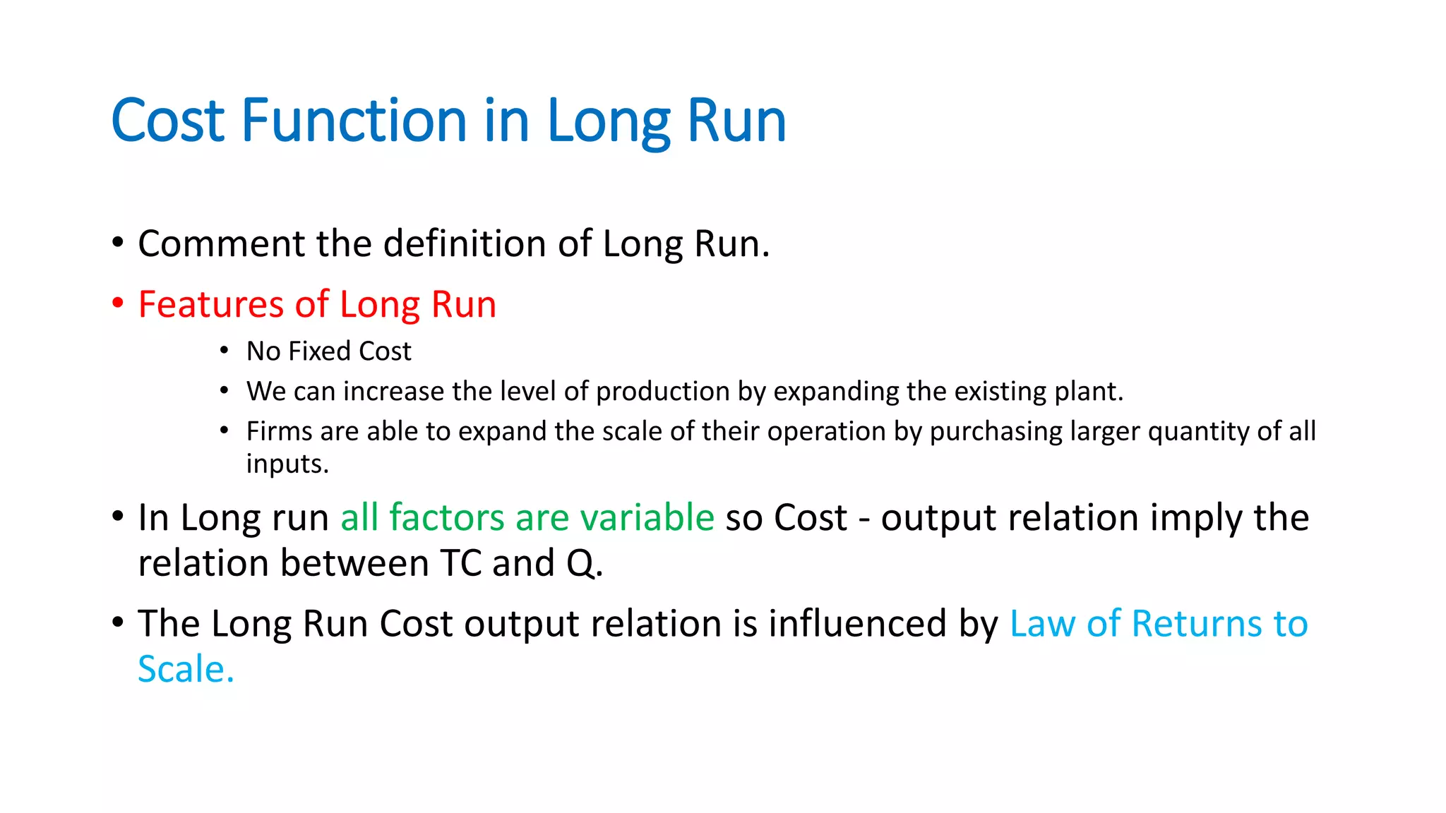 Cost Function in Long Run
• Comment the definition of Long Run.
• Features of Long Run
• No Fixed Cost
• We can increase the level of production by expanding the existing plant.
• Firms are able to expand the scale of their operation by purchasing larger quantity of all
inputs.
• In Long run all factors are variable so Cost - output relation imply the
relation between TC and Q.
• The Long Run Cost output relation is influenced by Law of Returns to
Scale.
 