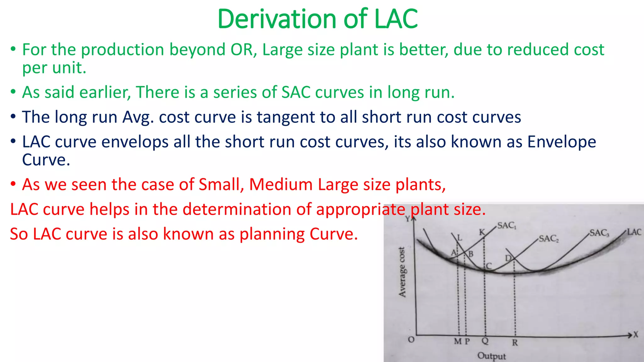 Derivation of LAC
• For the production beyond OR, Large size plant is better, due to reduced cost
per unit.
• As said earlier, There is a series of SAC curves in long run.
• The long run Avg. cost curve is tangent to all short run cost curves
• LAC curve envelops all the short run cost curves, its also known as Envelope
Curve.
• As we seen the case of Small, Medium Large size plants,
LAC curve helps in the determination of appropriate plant size.
So LAC curve is also known as planning Curve.
 
