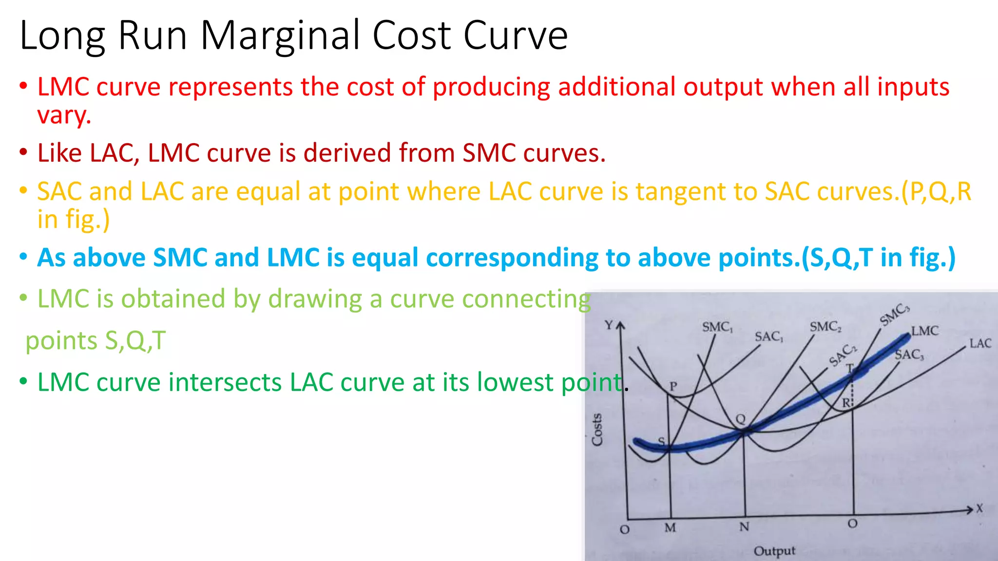 Long Run Marginal Cost Curve
• LMC curve represents the cost of producing additional output when all inputs
vary.
• Like LAC, LMC curve is derived from SMC curves.
• SAC and LAC are equal at point where LAC curve is tangent to SAC curves.(P,Q,R
in fig.)
• As above SMC and LMC is equal corresponding to above points.(S,Q,T in fig.)
• LMC is obtained by drawing a curve connecting
points S,Q,T
• LMC curve intersects LAC curve at its lowest point.
 