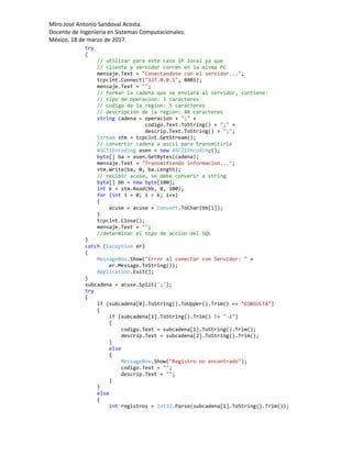Mtro José Antonio Sandoval Acosta.
Docente de Ingeniería en Sistemas Computacionales.
México. 18 de marzo de 2017.
try
{
// utilizar para este caso IP local ya que
// cliente y servidor corren en la misma PC
mensaje.Text = "Conectandose con el servidor...";
tcpclnt.Connect("127.0.0.1", 8001);
mensaje.Text = "";
// formar la cadena que se enviará al servidor, contiene:
// tipo de operacion: 3 caracteres
// codigo de la region: 5 caracteres
// descripción de la región: 40 caracteres
string cadena = operacion + ";" +
codigo.Text.ToString() + ";" +
descrip.Text.ToString() + ";";
Stream stm = tcpclnt.GetStream();
// convertir cadena a ascii para transmitirla
ASCIIEncoding asen = new ASCIIEncoding();
byte[] ba = asen.GetBytes(cadena);
mensaje.Text = "Transmitiendo informacion...";
stm.Write(ba, 0, ba.Length);
// recibir acuse, se debe converir a string
byte[] bb = new byte[100];
int k = stm.Read(bb, 0, 100);
for (int i = 0; i < k; i++)
{
acuse = acuse + Convert.ToChar(bb[i]);
}
tcpclnt.Close();
mensaje.Text = "";
//determinar el tipo de accion del SQL
}
catch (Exception er)
{
MessageBox.Show("Error al conectar con Servidor: " +
er.Message.ToString());
Application.Exit();
}
subcadena = acuse.Split(';');
try
{
if (subcadena[0].ToString().ToUpper().Trim() == "CONSULTA")
{
if (subcadena[1].ToString().Trim() != "-1")
{
codigo.Text = subcadena[1].ToString().Trim();
descrip.Text = subcadena[2].ToString().Trim();
}
else
{
MessageBox.Show("Registro no encontrado");
codigo.Text = "";
descrip.Text = "";
}
}
else
{
int registros = Int32.Parse(subcadena[1].ToString().Trim());
 