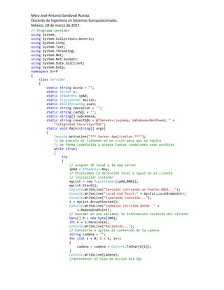 Mtro José Antonio Sandoval Acosta.
Docente de Ingeniería en Sistemas Computacionales.
México. 18 de marzo de 2017.
// Programa Servidor
using System;
using System.Collections.Generic;
using System.Linq;
using System.Text;
using System.Threading;
using System.Net;
using System.Net.Sockets;
using System.Data.SqlClient;
using System.Data;
namespace SvrP
{
class Servidor
{
static string acuse = "";
static Socket s;
static IPAddress ipAd;
static TcpListener myList;
static ASCIIEncoding asen;
static string operacion = "";
static string cadSQL = "";
static string[] subcadena;
static string conectSQL = @"Server=.sqlexp; database=Northwnd; " +
"Integrated Security=TRUE";
static void Main(string[] args)
{
Console.WriteLine("*** Server Application ***");
// Se ejecuta el Listener en un ciclo para que se repita
// de forma indefinida y acepte tantas conexiones sean posibles
while (true)
{
try
{
// asignar IP local a la app server
ipAd = IPAddress.Any;
// Utilizamos la dirección local e igual en el cliente
// Inicializar Listener
myList = new TcpListener(ipAd,8001);
myList.Start();
Console.WriteLine("Servidor corriendo en Puerto 8001...");
Console.WriteLine("Local End Point:" + myList.LocalEndpoint);
Console.WriteLine("Esperando conexión...");
s = myList.AcceptSocket();
Console.WriteLine("Conexión recivida desde: " +
s.RemoteEndPoint);
// Guardar en una variable la información recibida del cliente
byte[] b = new byte[500];
int k = s.Receive(b);
Console.WriteLine("Recievido...");
// Convierte e iprime el contenido de la cadena
string cadena = "";
for (int i = 0; i < k; i++)
{
cadena = cadena + Convert.ToChar(b[i]);
}
Console.WriteLine(cadena);
//determinar el tipo de accion del SQL
 