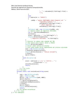 Mtro José Antonio Sandoval Acosta.
Docente de Ingeniería en Sistemas Computacionales.
México. 18 de marzo de 2017.
", '" + subcadena[2].ToString().Trim() +
"')";
}
else
if (operacion == "UPDATE")
{
cadSQL = "update [NORTHWND].[dbo].[Region] set " +
"regionDescription='" +
subcadena[2].ToString().Trim() +
"' where regionID=" +
subcadena[1].ToString().Trim();
}
SqlCommand cmd = new SqlCommand(cadSQL, cm);
// regresa numero de registros afectados
int x = cmd.ExecuteNonQuery();
cm.Close();
acuse = operacion + ";"+x.ToString()+";;";
Console.WriteLine(operacion+
"; Registros afectados: "+x.ToString());
}
// Ejecutar la cadena como comando del SQL
// solo aplica para Insert, Delet y UPdate
Console.WriteLine(cadSQL);
// Enviar señal exitosa al Cliente
// Esta señal puede variar dependiendo del proceso ejecutado
asen = new ASCIIEncoding();
s.Send(asen.GetBytes(acuse));
Console.WriteLine(acuse + "nAcuse enviado");
s.Close();
myList.Stop();
}
catch (Exception e)
{
acuse = operacion + ";-1;" + "nError... " +
e.StackTrace + ";";
enviarAcuse(acuse);
return;
}
} // fin ciclo
} // fin main
private static void enviarAcuse(string acuse)
{
asen = new ASCIIEncoding();
ipAd = IPAddress.Any;
myList = new TcpListener(ipAd, 8001);
myList.Start();
s = myList.AcceptSocket();
s.Send(asen.GetBytes(acuse));
s.Close();
myList.Stop();
Console.WriteLine(acuse);
return;
}// fin metodo enviarAcuse
} // fin clase
} // fin namespace
 
