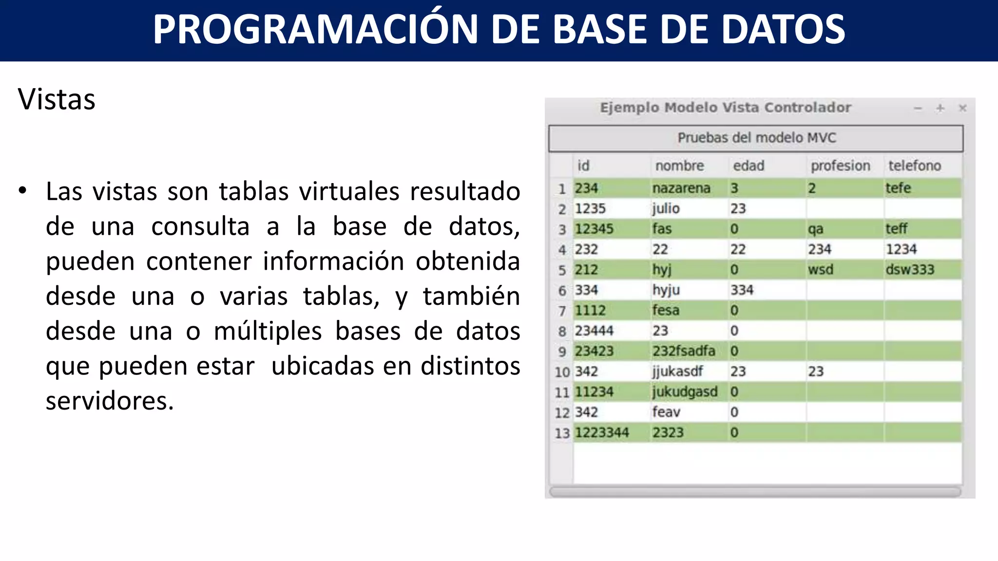 Vistas
• Las vistas son tablas virtuales resultado
de una consulta a la base de datos,
pueden contener información obtenida
desde una o varias tablas, y también
desde una o múltiples bases de datos
que pueden estar ubicadas en distintos
servidores.
PROGRAMACIÓN DE BASE DE DATOS
 