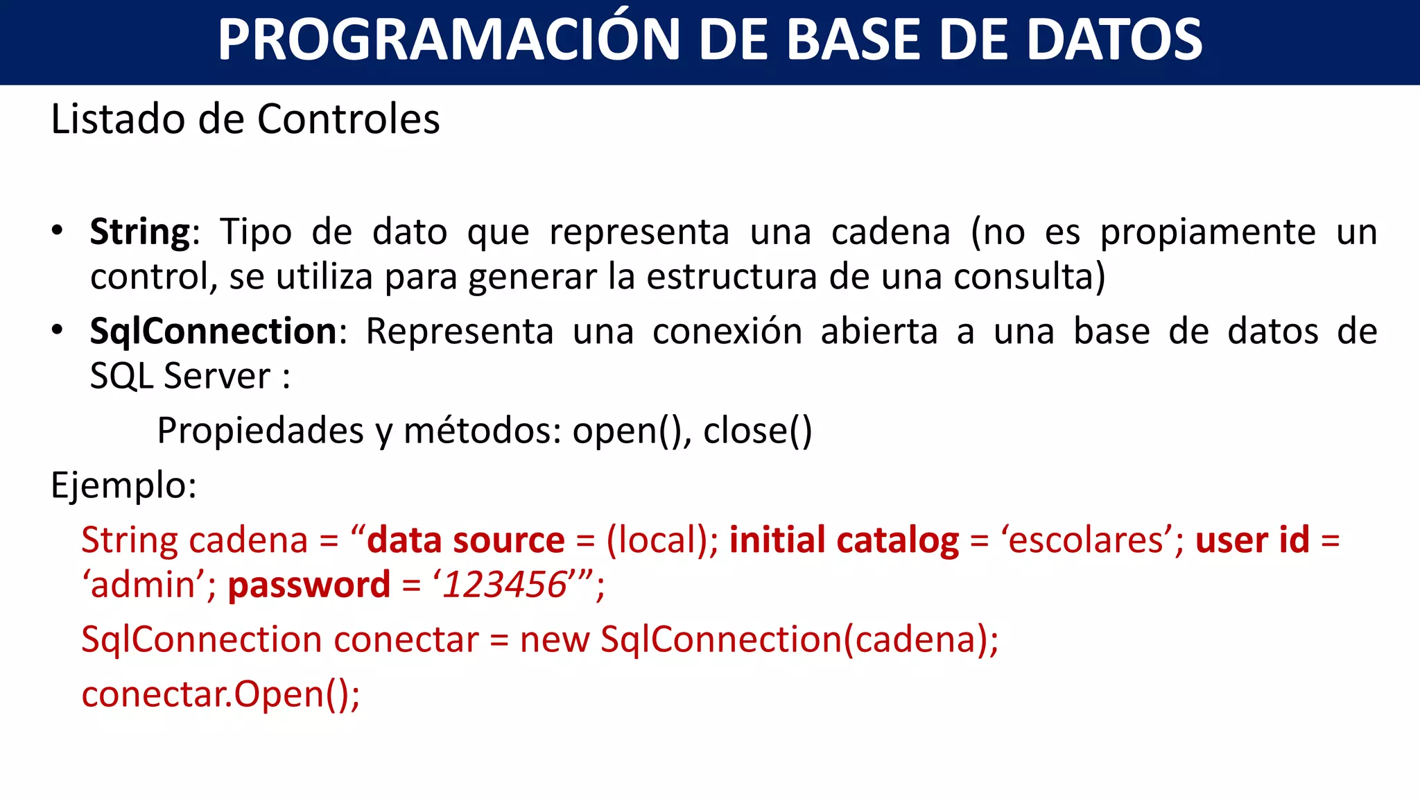 Listado de Controles
• String: Tipo de dato que representa una cadena (no es propiamente un
control, se utiliza para generar la estructura de una consulta)
• SqlConnection: Representa una conexión abierta a una base de datos de
SQL Server :
Propiedades y métodos: open(), close()
Ejemplo:
String cadena = “data source = (local); initial catalog = ‘escolares’; user id =
‘admin’; password = ‘123456’”;
SqlConnection conectar = new SqlConnection(cadena);
conectar.Open();
PROGRAMACIÓN DE BASE DE DATOS
 