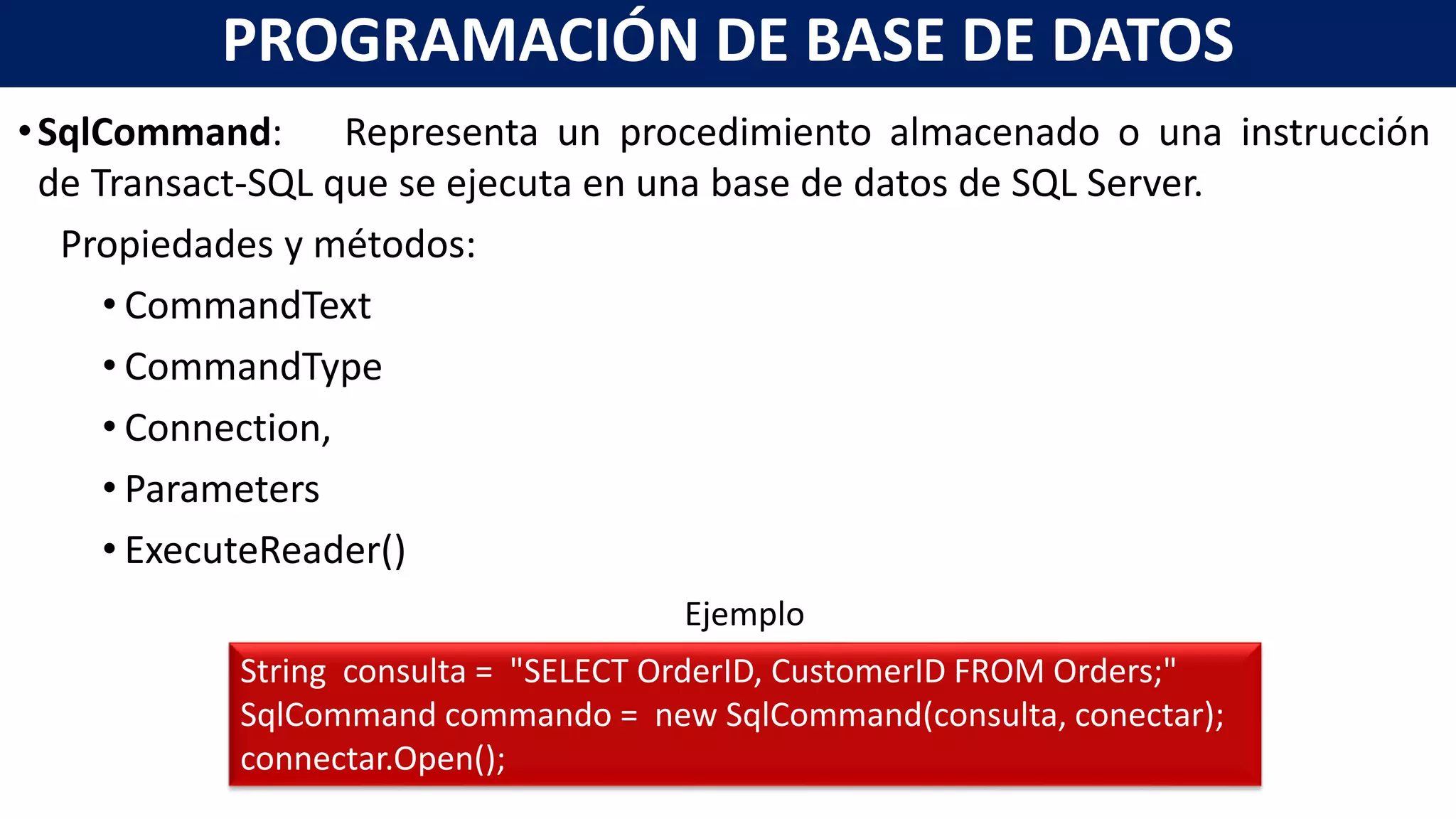 •SqlCommand: Representa un procedimiento almacenado o una instrucción
de Transact-SQL que se ejecuta en una base de datos de SQL Server.
Propiedades y métodos:
• CommandText
• CommandType
• Connection,
• Parameters
• ExecuteReader()
PROGRAMACIÓN DE BASE DE DATOS
String consulta = "SELECT OrderID, CustomerID FROM Orders;"
SqlCommand commando = new SqlCommand(consulta, conectar);
connectar.Open();
Ejemplo
 
