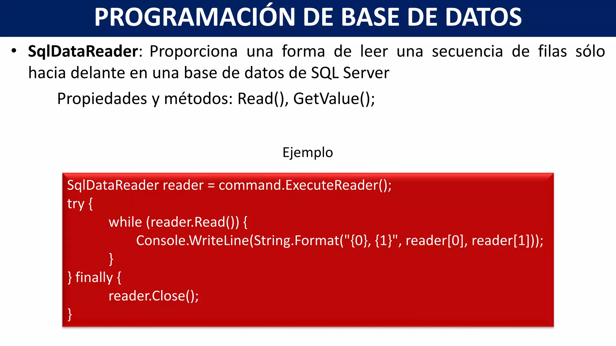 • SqlDataReader: Proporciona una forma de leer una secuencia de filas sólo
hacia delante en una base de datos de SQL Server
Propiedades y métodos: Read(), GetValue();
PROGRAMACIÓN DE BASE DE DATOS
SqlDataReader reader = command.ExecuteReader();
try {
while (reader.Read()) {
Console.WriteLine(String.Format("{0}, {1}", reader[0], reader[1]));
}
} finally {
reader.Close();
}
Ejemplo
 