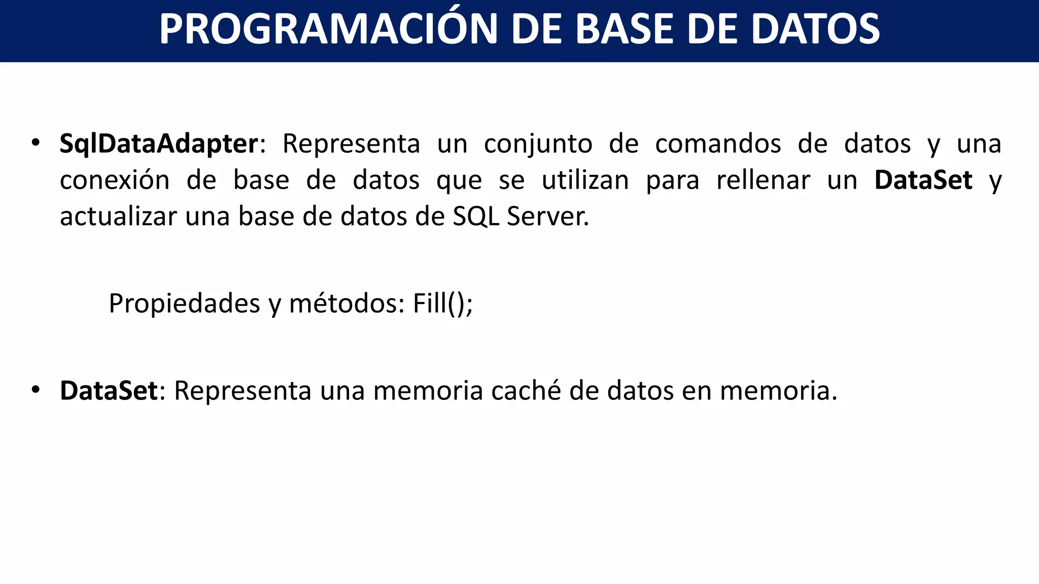 • SqlDataAdapter: Representa un conjunto de comandos de datos y una
conexión de base de datos que se utilizan para rellenar un DataSet y
actualizar una base de datos de SQL Server.
Propiedades y métodos: Fill();
• DataSet: Representa una memoria caché de datos en memoria.
PROGRAMACIÓN DE BASE DE DATOS
 