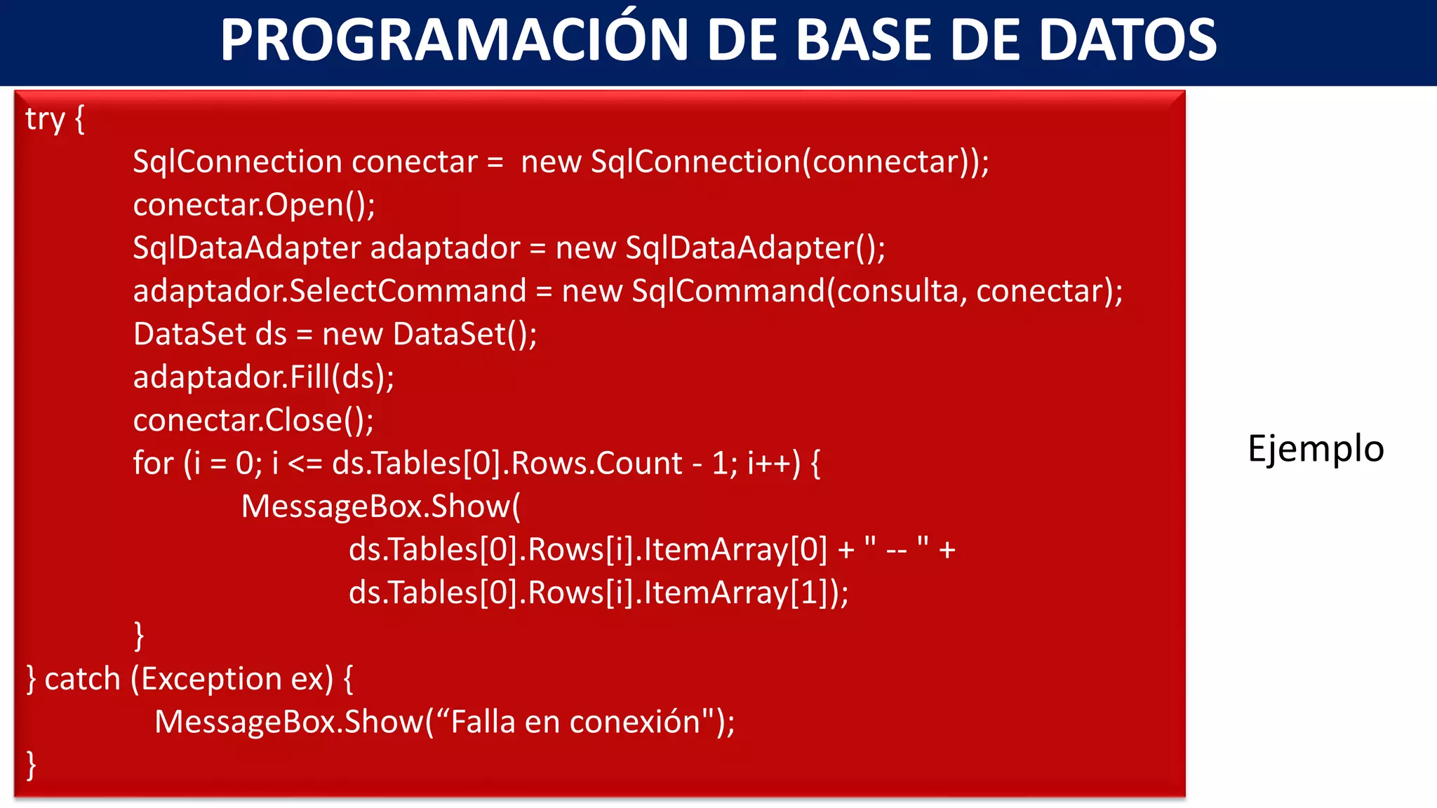 PROGRAMACIÓN DE BASE DE DATOS
try {
SqlConnection conectar = new SqlConnection(connectar));
conectar.Open();
SqlDataAdapter adaptador = new SqlDataAdapter();
adaptador.SelectCommand = new SqlCommand(consulta, conectar);
DataSet ds = new DataSet();
adaptador.Fill(ds);
conectar.Close();
for (i = 0; i <= ds.Tables[0].Rows.Count - 1; i++) {
MessageBox.Show(
ds.Tables[0].Rows[i].ItemArray[0] + " -- " +
ds.Tables[0].Rows[i].ItemArray[1]);
}
} catch (Exception ex) {
MessageBox.Show(“Falla en conexión");
}
Ejemplo
 