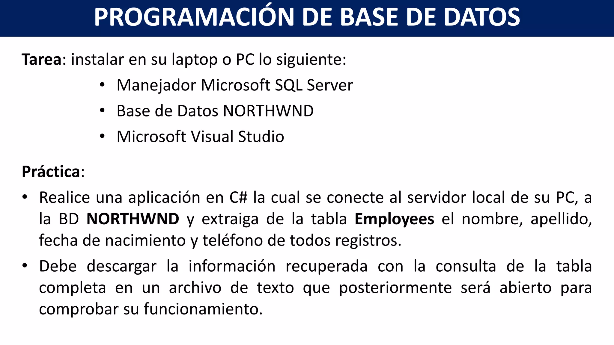 Tarea: instalar en su laptop o PC lo siguiente:
• Manejador Microsoft SQL Server
• Base de Datos NORTHWND
• Microsoft Visual Studio
Práctica:
• Realice una aplicación en C# la cual se conecte al servidor local de su PC, a
la BD NORTHWND y extraiga de la tabla Employees el nombre, apellido,
fecha de nacimiento y teléfono de todos registros.
• Debe descargar la información recuperada con la consulta de la tabla
completa en un archivo de texto que posteriormente será abierto para
comprobar su funcionamiento.
PROGRAMACIÓN DE BASE DE DATOS
 