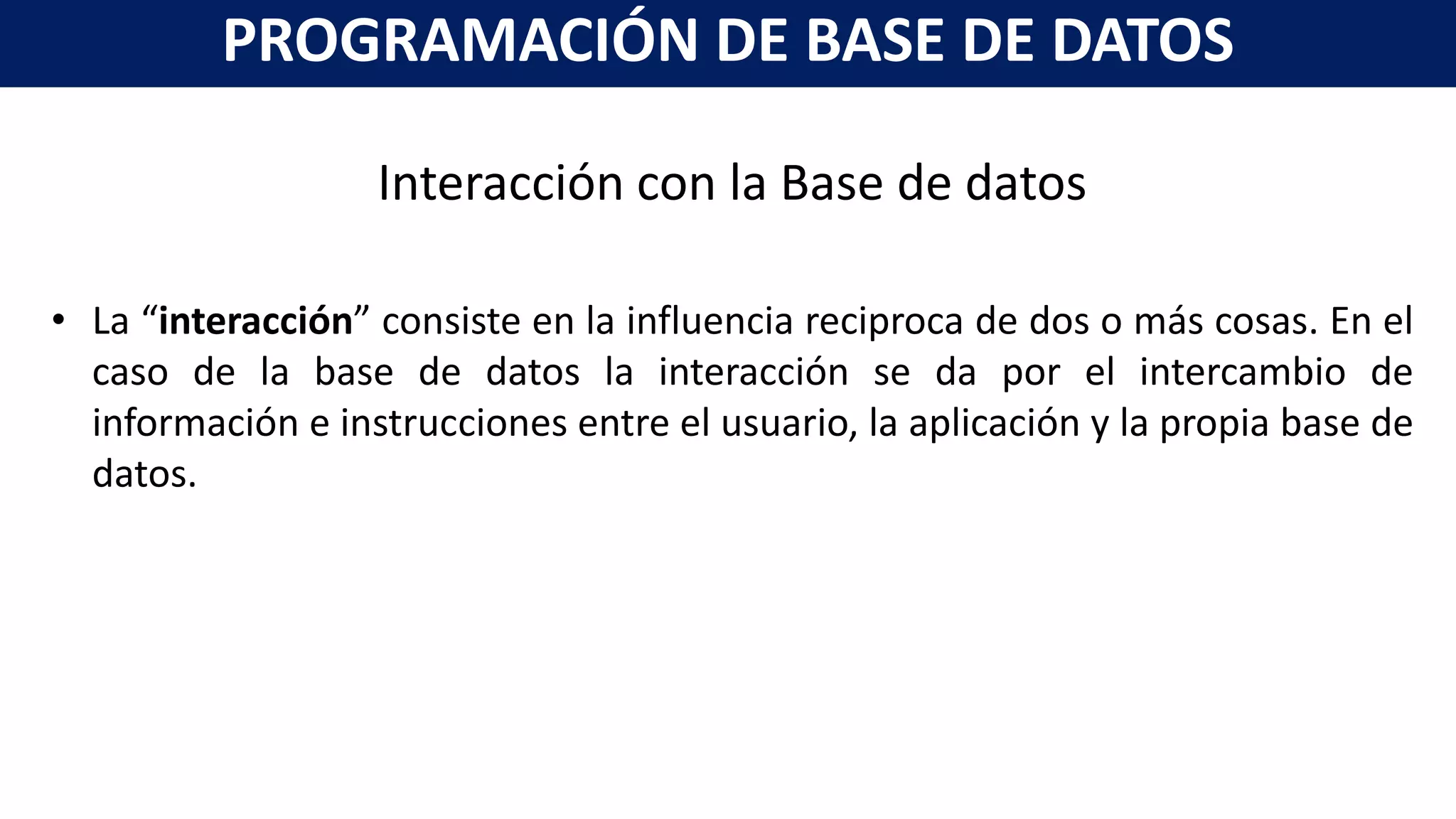 Interacción con la Base de datos
• La “interacción” consiste en la influencia reciproca de dos o más cosas. En el
caso de la base de datos la interacción se da por el intercambio de
información e instrucciones entre el usuario, la aplicación y la propia base de
datos.
PROGRAMACIÓN DE BASE DE DATOS
 