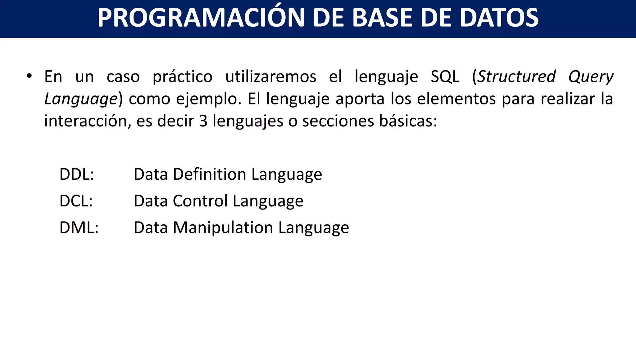 • En un caso práctico utilizaremos el lenguaje SQL (Structured Query
Language) como ejemplo. El lenguaje aporta los elementos para realizar la
interacción, es decir 3 lenguajes o secciones básicas:
DDL: Data Definition Language
DCL: Data Control Language
DML: Data Manipulation Language
PROGRAMACIÓN DE BASE DE DATOS
 