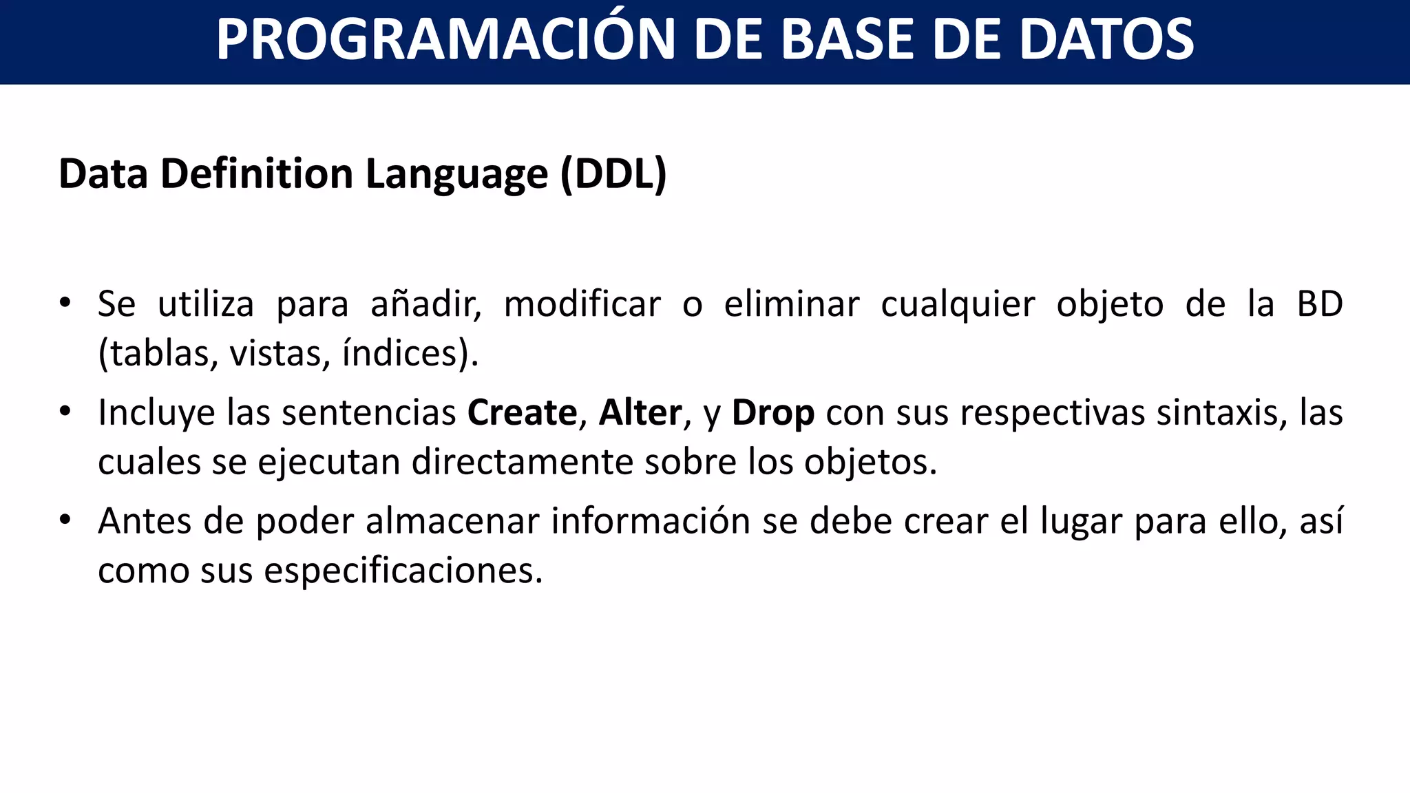 Data Definition Language (DDL)
• Se utiliza para añadir, modificar o eliminar cualquier objeto de la BD
(tablas, vistas, índices).
• Incluye las sentencias Create, Alter, y Drop con sus respectivas sintaxis, las
cuales se ejecutan directamente sobre los objetos.
• Antes de poder almacenar información se debe crear el lugar para ello, así
como sus especificaciones.
PROGRAMACIÓN DE BASE DE DATOS
 
