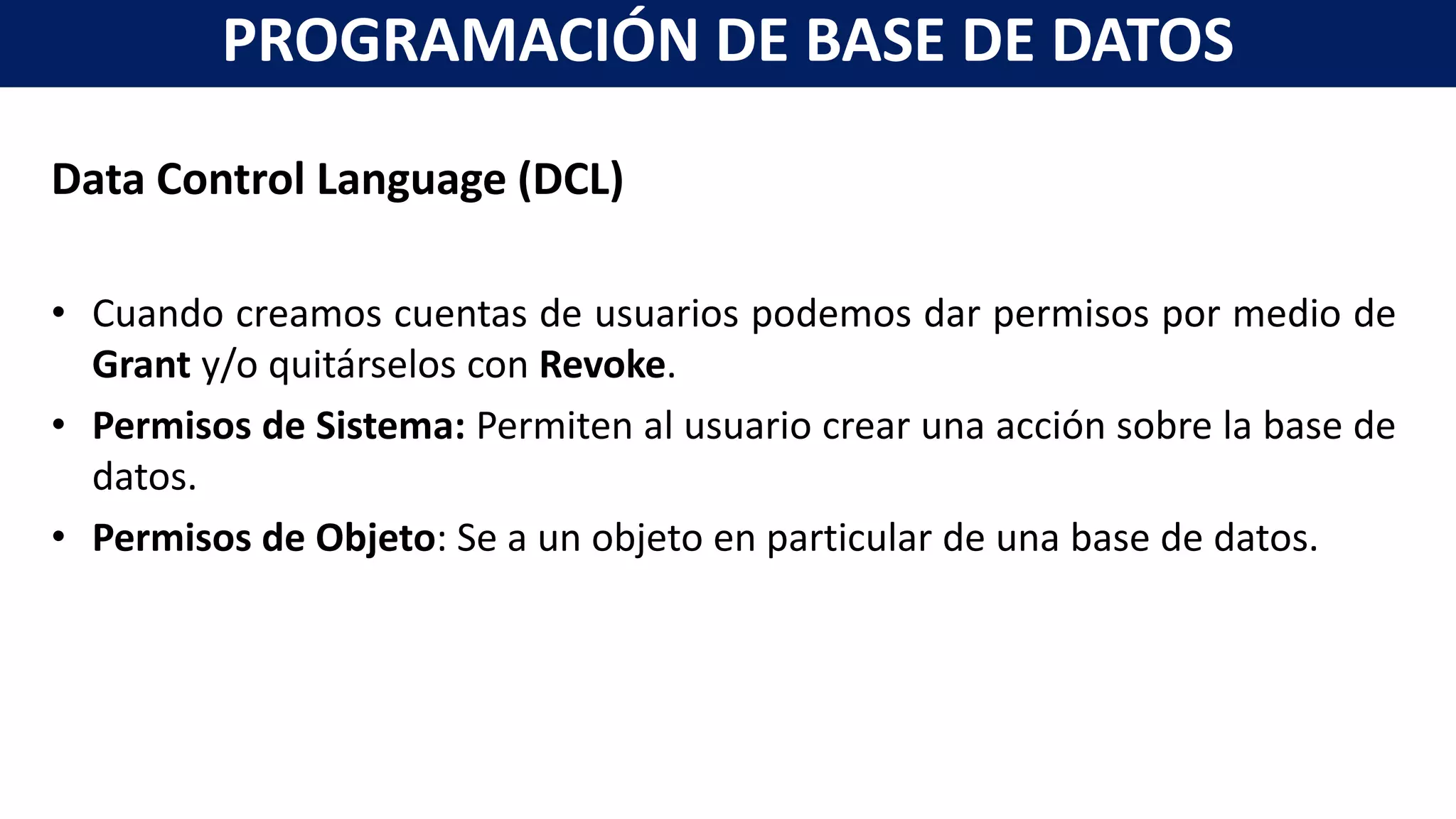 Data Control Language (DCL)
• Cuando creamos cuentas de usuarios podemos dar permisos por medio de
Grant y/o quitárselos con Revoke.
• Permisos de Sistema: Permiten al usuario crear una acción sobre la base de
datos.
• Permisos de Objeto: Se a un objeto en particular de una base de datos.
PROGRAMACIÓN DE BASE DE DATOS
 