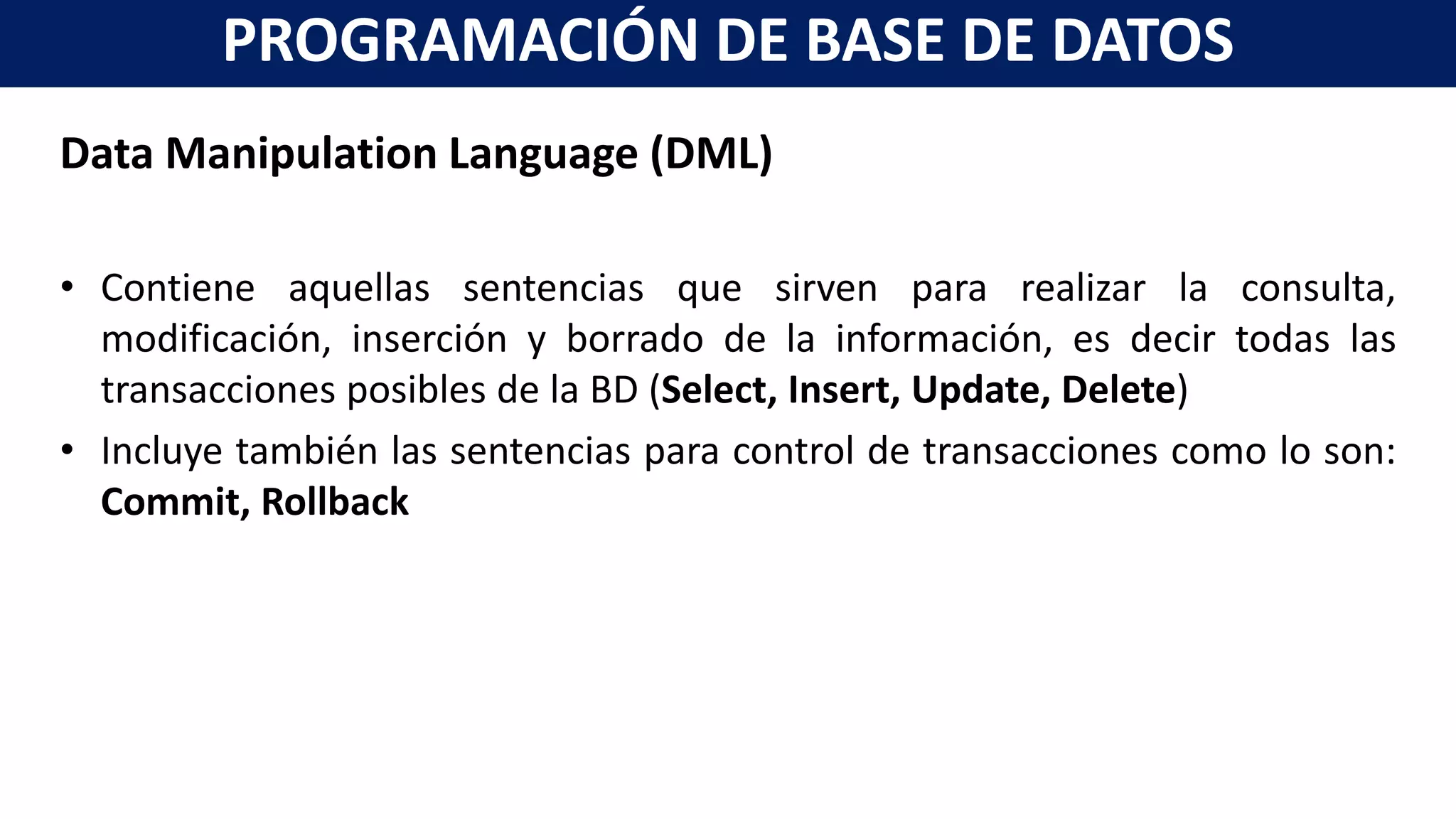 Data Manipulation Language (DML)
• Contiene aquellas sentencias que sirven para realizar la consulta,
modificación, inserción y borrado de la información, es decir todas las
transacciones posibles de la BD (Select, Insert, Update, Delete)
• Incluye también las sentencias para control de transacciones como lo son:
Commit, Rollback
PROGRAMACIÓN DE BASE DE DATOS
 