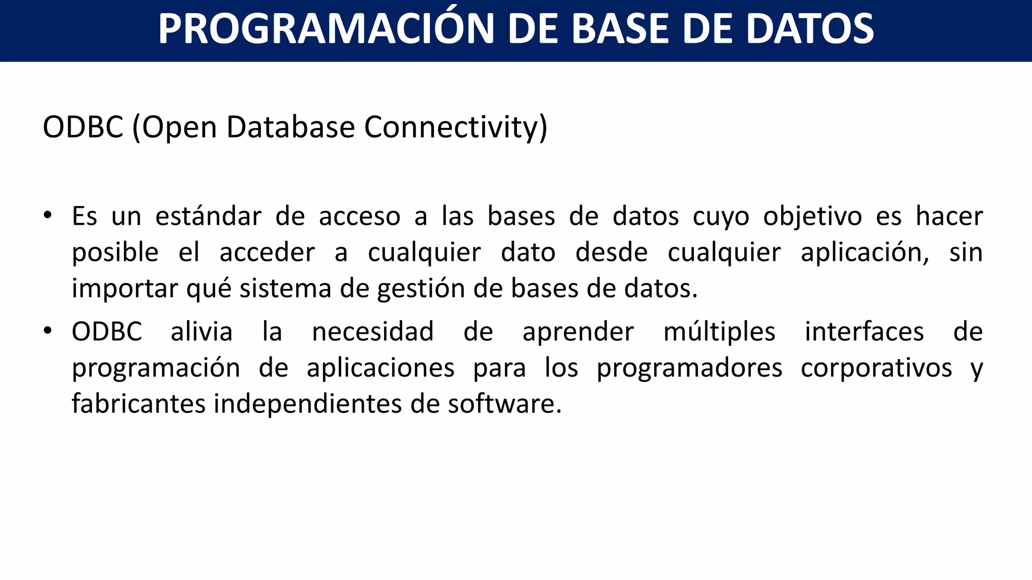 ODBC (Open Database Connectivity)
• Es un estándar de acceso a las bases de datos cuyo objetivo es hacer
posible el acceder a cualquier dato desde cualquier aplicación, sin
importar qué sistema de gestión de bases de datos.
• ODBC alivia la necesidad de aprender múltiples interfaces de
programación de aplicaciones para los programadores corporativos y
fabricantes independientes de software.
PROGRAMACIÓN DE BASE DE DATOS
 