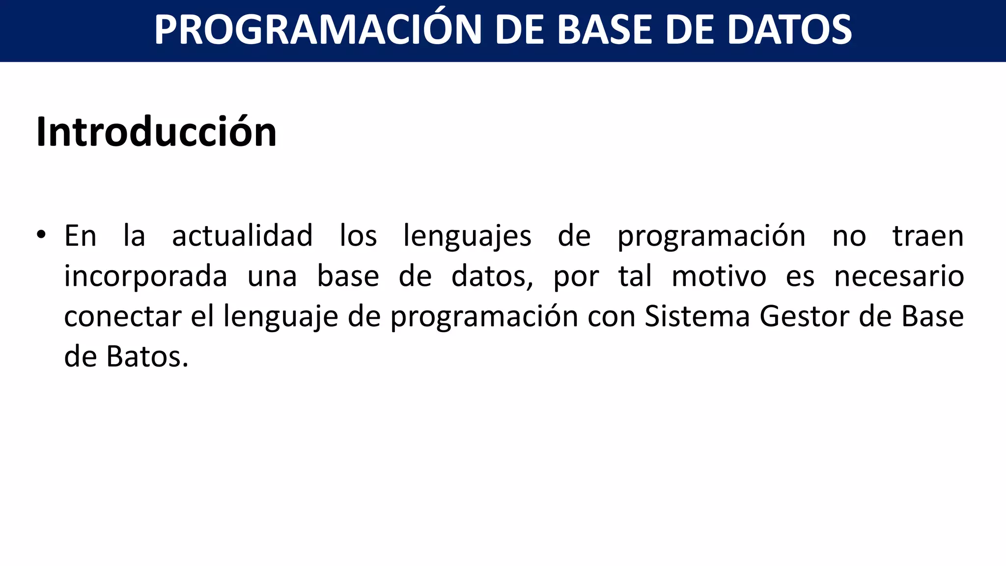 Introducción
• En la actualidad los lenguajes de programación no traen
incorporada una base de datos, por tal motivo es necesario
conectar el lenguaje de programación con Sistema Gestor de Base
de Batos.
PROGRAMACIÓN DE BASE DE DATOS
 