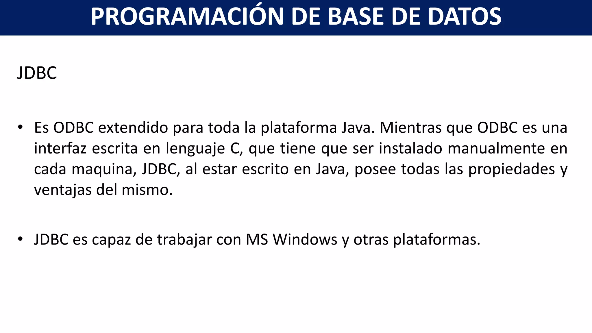 JDBC
• Es ODBC extendido para toda la plataforma Java. Mientras que ODBC es una
interfaz escrita en lenguaje C, que tiene que ser instalado manualmente en
cada maquina, JDBC, al estar escrito en Java, posee todas las propiedades y
ventajas del mismo.
• JDBC es capaz de trabajar con MS Windows y otras plataformas.
PROGRAMACIÓN DE BASE DE DATOS
 