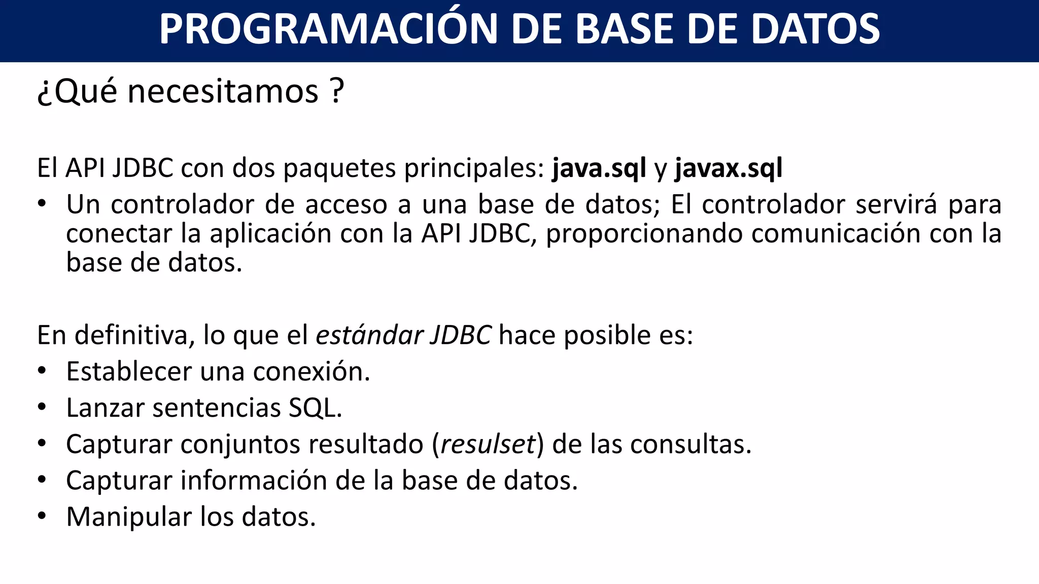 ¿Qué necesitamos ?
El API JDBC con dos paquetes principales: java.sql y javax.sql
• Un controlador de acceso a una base de datos; El controlador servirá para
conectar la aplicación con la API JDBC, proporcionando comunicación con la
base de datos.
En definitiva, lo que el estándar JDBC hace posible es:
• Establecer una conexión.
• Lanzar sentencias SQL.
• Capturar conjuntos resultado (resulset) de las consultas.
• Capturar información de la base de datos.
• Manipular los datos.
PROGRAMACIÓN DE BASE DE DATOS
 