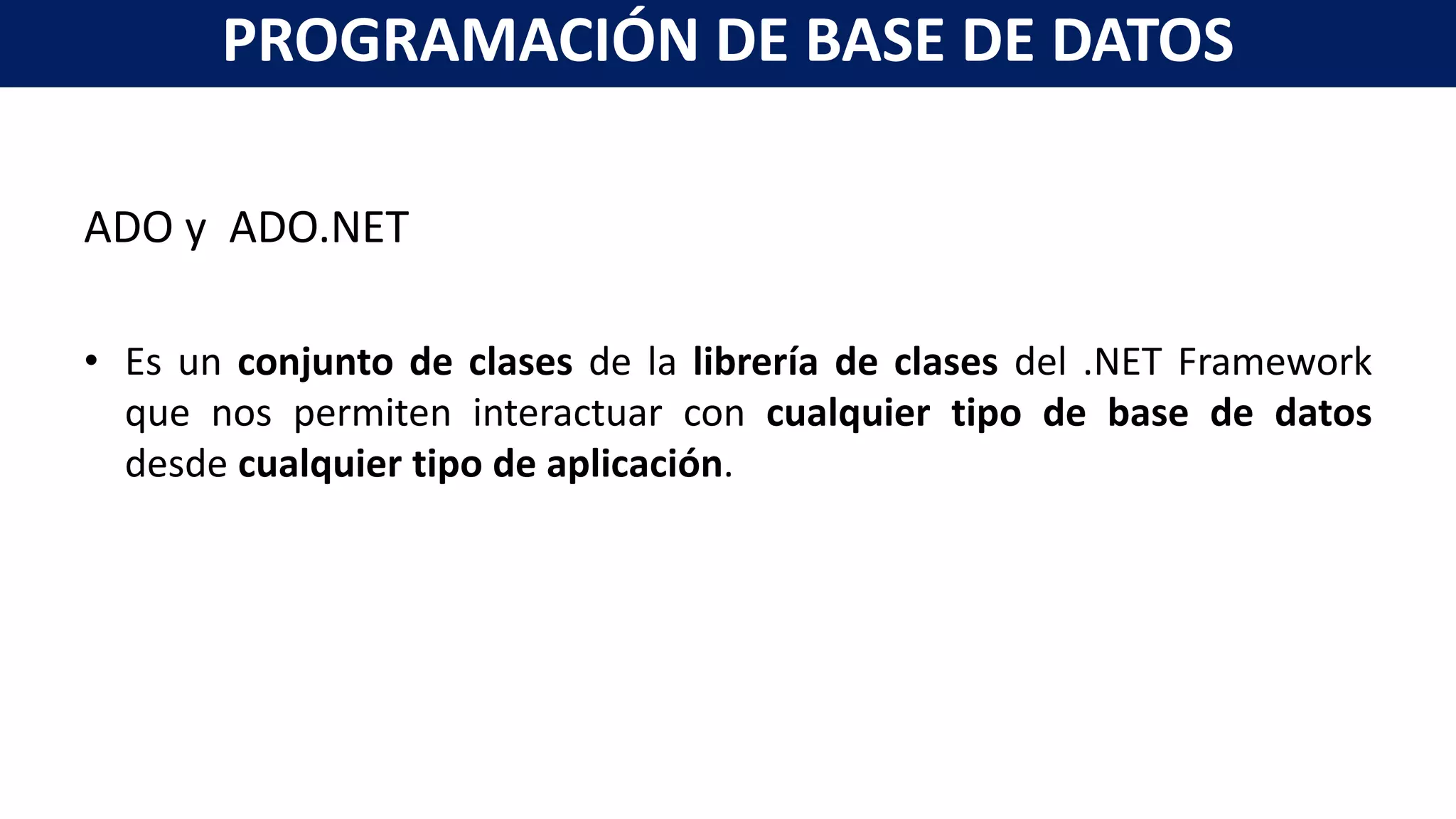 ADO y ADO.NET
• Es un conjunto de clases de la librería de clases del .NET Framework
que nos permiten interactuar con cualquier tipo de base de datos
desde cualquier tipo de aplicación.
PROGRAMACIÓN DE BASE DE DATOS
 