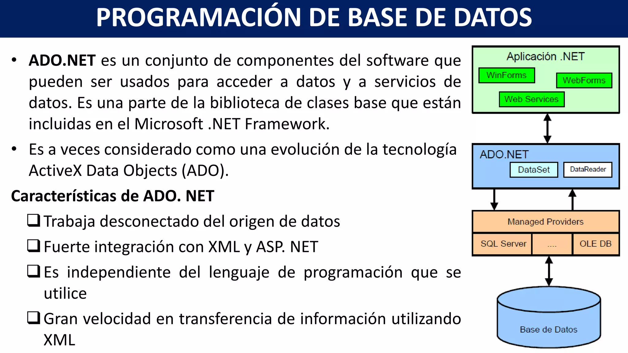 • ADO.NET es un conjunto de componentes del software que
pueden ser usados para acceder a datos y a servicios de
datos. Es una parte de la biblioteca de clases base que están
incluidas en el Microsoft .NET Framework.
• Es a veces considerado como una evolución de la tecnología
ActiveX Data Objects (ADO).
Características de ADO. NET
Trabaja desconectado del origen de datos
Fuerte integración con XML y ASP. NET
Es independiente del lenguaje de programación que se
utilice
Gran velocidad en transferencia de información utilizando
XML
PROGRAMACIÓN DE BASE DE DATOS
 