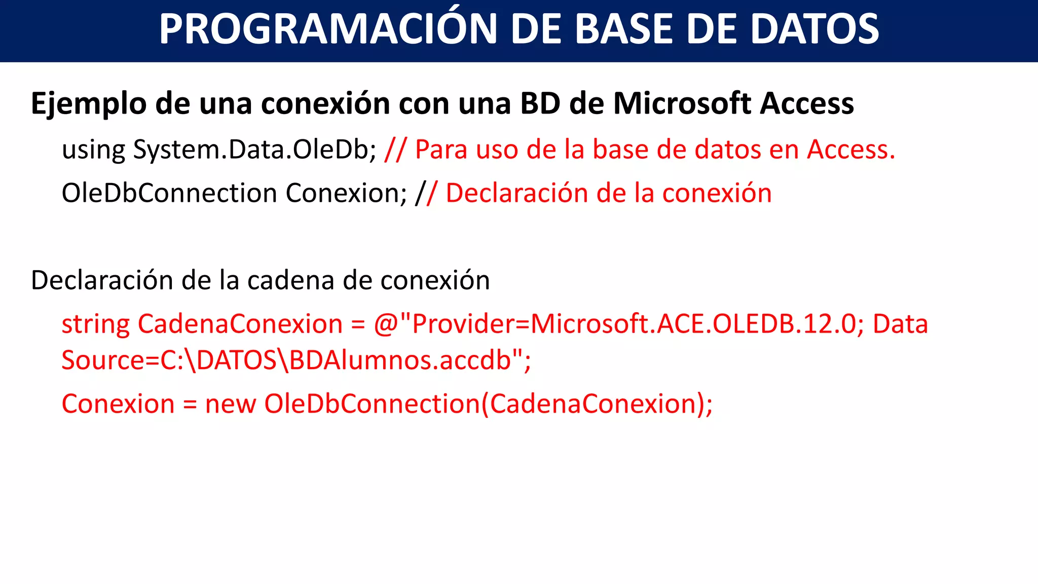 Ejemplo de una conexión con una BD de Microsoft Access
using System.Data.OleDb; // Para uso de la base de datos en Access.
OleDbConnection Conexion; // Declaración de la conexión
Declaración de la cadena de conexión
string CadenaConexion = @"Provider=Microsoft.ACE.OLEDB.12.0; Data
Source=C:DATOSBDAlumnos.accdb";
Conexion = new OleDbConnection(CadenaConexion);
PROGRAMACIÓN DE BASE DE DATOS
 