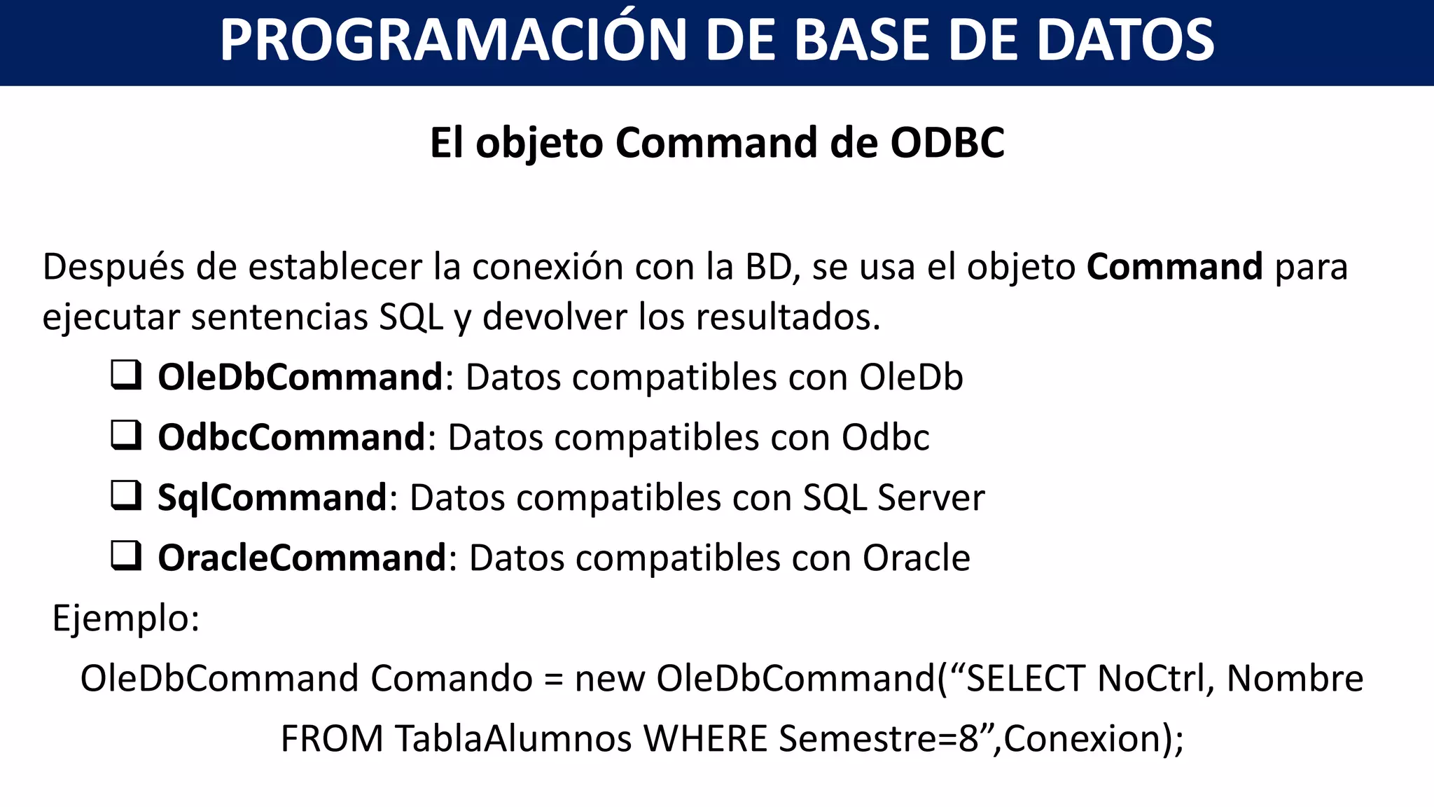 El objeto Command de ODBC
Después de establecer la conexión con la BD, se usa el objeto Command para
ejecutar sentencias SQL y devolver los resultados.
 OleDbCommand: Datos compatibles con OleDb
 OdbcCommand: Datos compatibles con Odbc
 SqlCommand: Datos compatibles con SQL Server
 OracleCommand: Datos compatibles con Oracle
Ejemplo:
OleDbCommand Comando = new OleDbCommand(“SELECT NoCtrl, Nombre
FROM TablaAlumnos WHERE Semestre=8”,Conexion);
PROGRAMACIÓN DE BASE DE DATOS
 