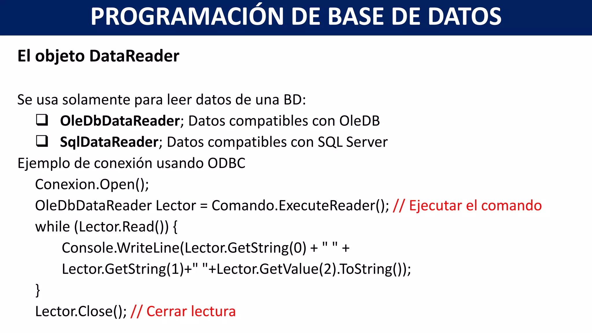 El objeto DataReader
Se usa solamente para leer datos de una BD:
 OleDbDataReader; Datos compatibles con OleDB
 SqlDataReader; Datos compatibles con SQL Server
Ejemplo de conexión usando ODBC
Conexion.Open();
OleDbDataReader Lector = Comando.ExecuteReader(); // Ejecutar el comando
while (Lector.Read()) {
Console.WriteLine(Lector.GetString(0) + " " +
Lector.GetString(1)+" "+Lector.GetValue(2).ToString());
}
Lector.Close(); // Cerrar lectura
PROGRAMACIÓN DE BASE DE DATOS
 
