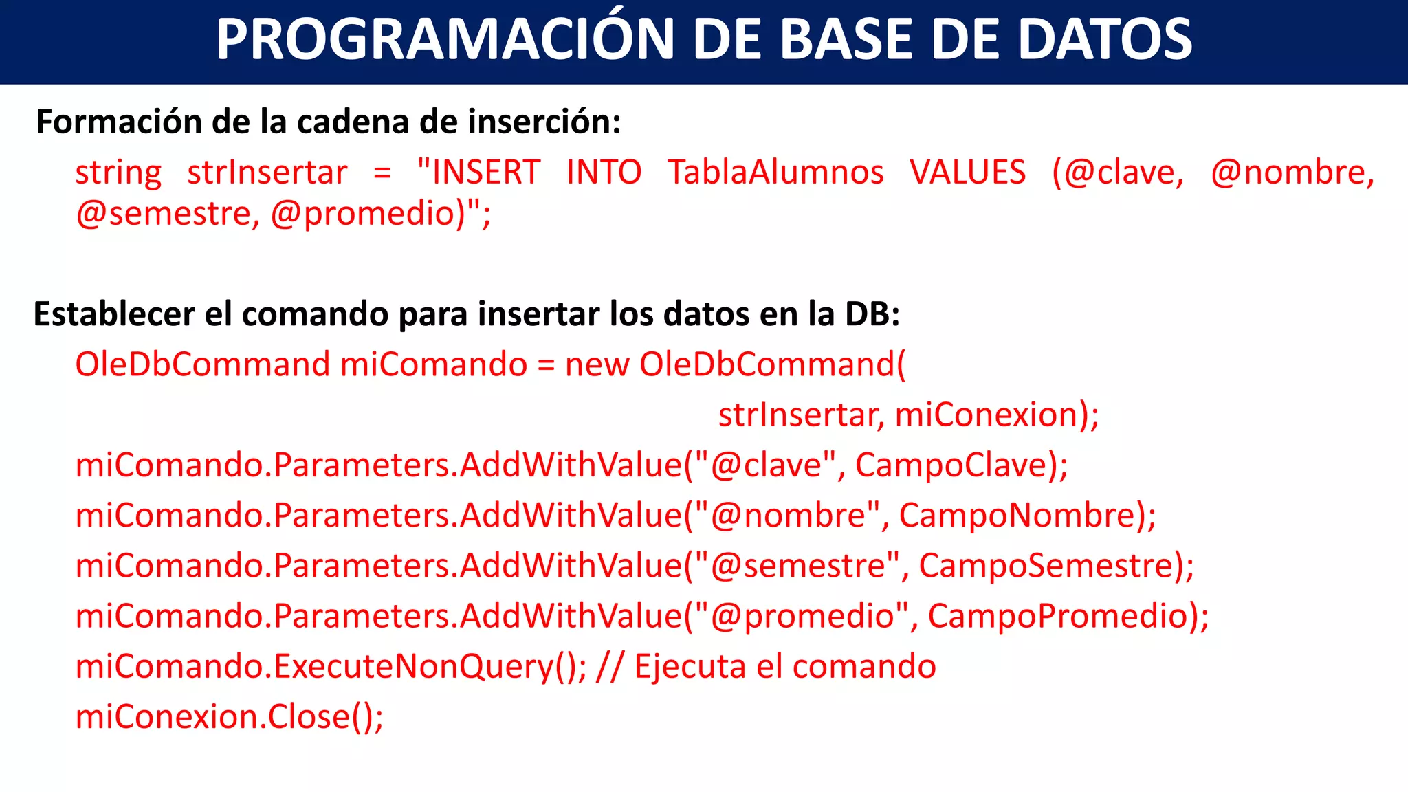 Formación de la cadena de inserción:
string strInsertar = "INSERT INTO TablaAlumnos VALUES (@clave, @nombre,
@semestre, @promedio)";
Establecer el comando para insertar los datos en la DB:
OleDbCommand miComando = new OleDbCommand(
strInsertar, miConexion);
miComando.Parameters.AddWithValue("@clave", CampoClave);
miComando.Parameters.AddWithValue("@nombre", CampoNombre);
miComando.Parameters.AddWithValue("@semestre", CampoSemestre);
miComando.Parameters.AddWithValue("@promedio", CampoPromedio);
miComando.ExecuteNonQuery(); // Ejecuta el comando
miConexion.Close();
PROGRAMACIÓN DE BASE DE DATOS
 