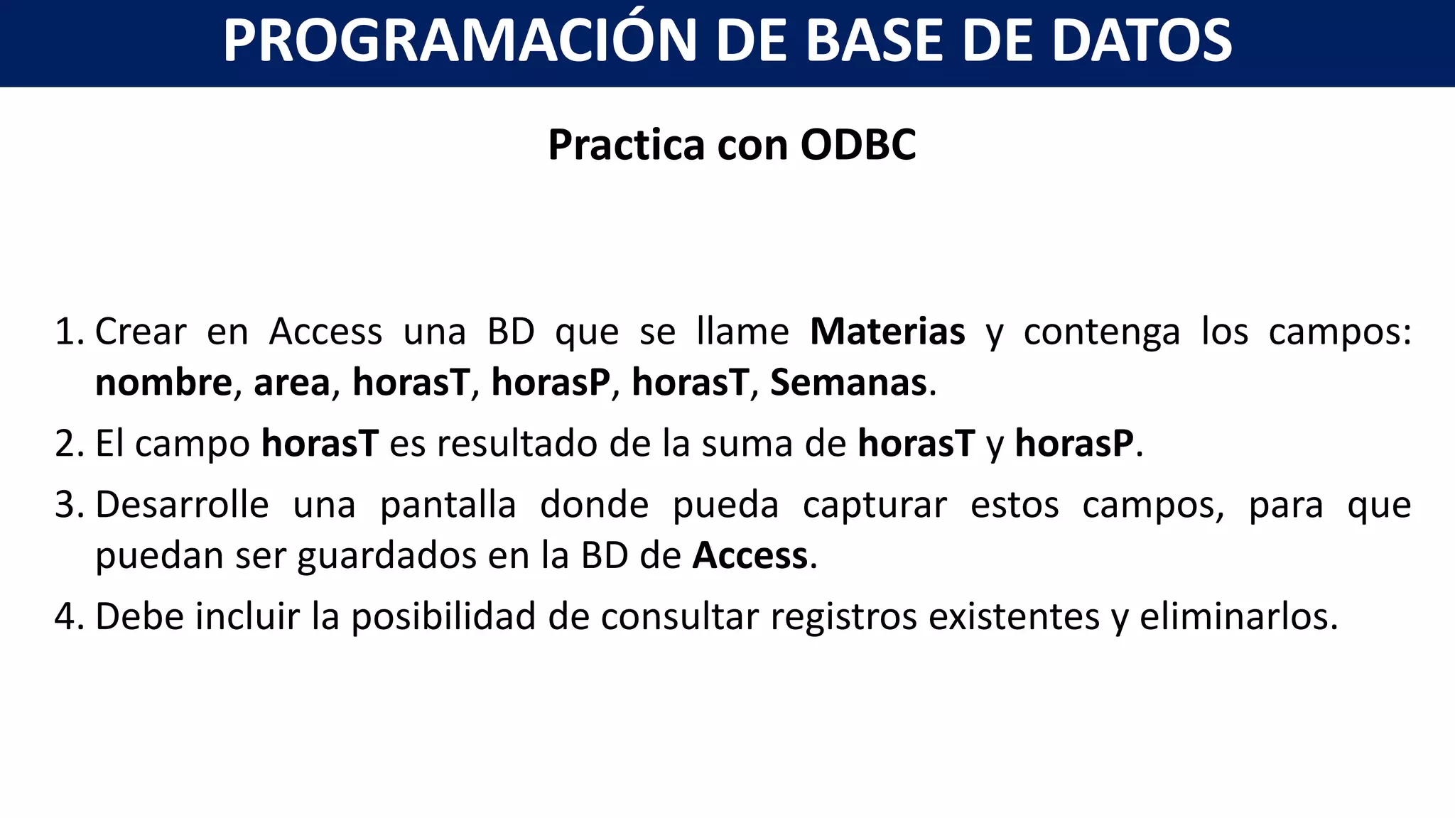 Practica con ODBC
1. Crear en Access una BD que se llame Materias y contenga los campos:
nombre, area, horasT, horasP, horasT, Semanas.
2. El campo horasT es resultado de la suma de horasT y horasP.
3. Desarrolle una pantalla donde pueda capturar estos campos, para que
puedan ser guardados en la BD de Access.
4. Debe incluir la posibilidad de consultar registros existentes y eliminarlos.
PROGRAMACIÓN DE BASE DE DATOS
 