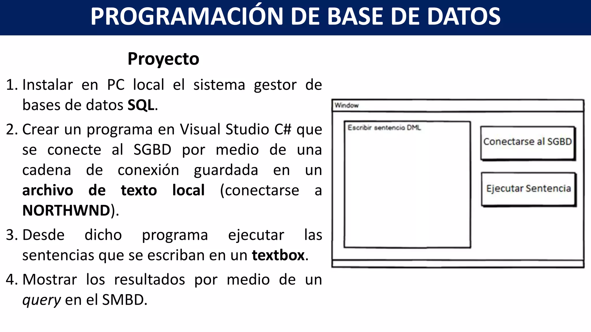 Proyecto
1. Instalar en PC local el sistema gestor de
bases de datos SQL.
2. Crear un programa en Visual Studio C# que
se conecte al SGBD por medio de una
cadena de conexión guardada en un
archivo de texto local (conectarse a
NORTHWND).
3. Desde dicho programa ejecutar las
sentencias que se escriban en un textbox.
4. Mostrar los resultados por medio de un
query en el SMBD.
PROGRAMACIÓN DE BASE DE DATOS
 