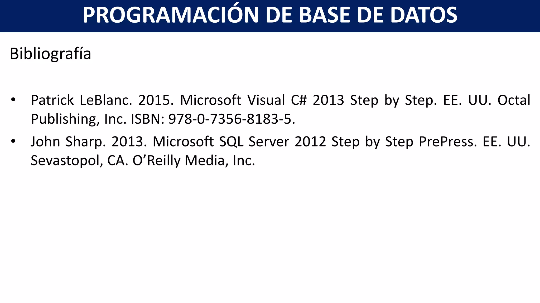 Bibliografía
• Patrick LeBlanc. 2015. Microsoft Visual C# 2013 Step by Step. EE. UU. Octal
Publishing, Inc. ISBN: 978-0-7356-8183-5.
• John Sharp. 2013. Microsoft SQL Server 2012 Step by Step PrePress. EE. UU.
Sevastopol, CA. O’Reilly Media, Inc.
PROGRAMACIÓN DE BASE DE DATOS
 