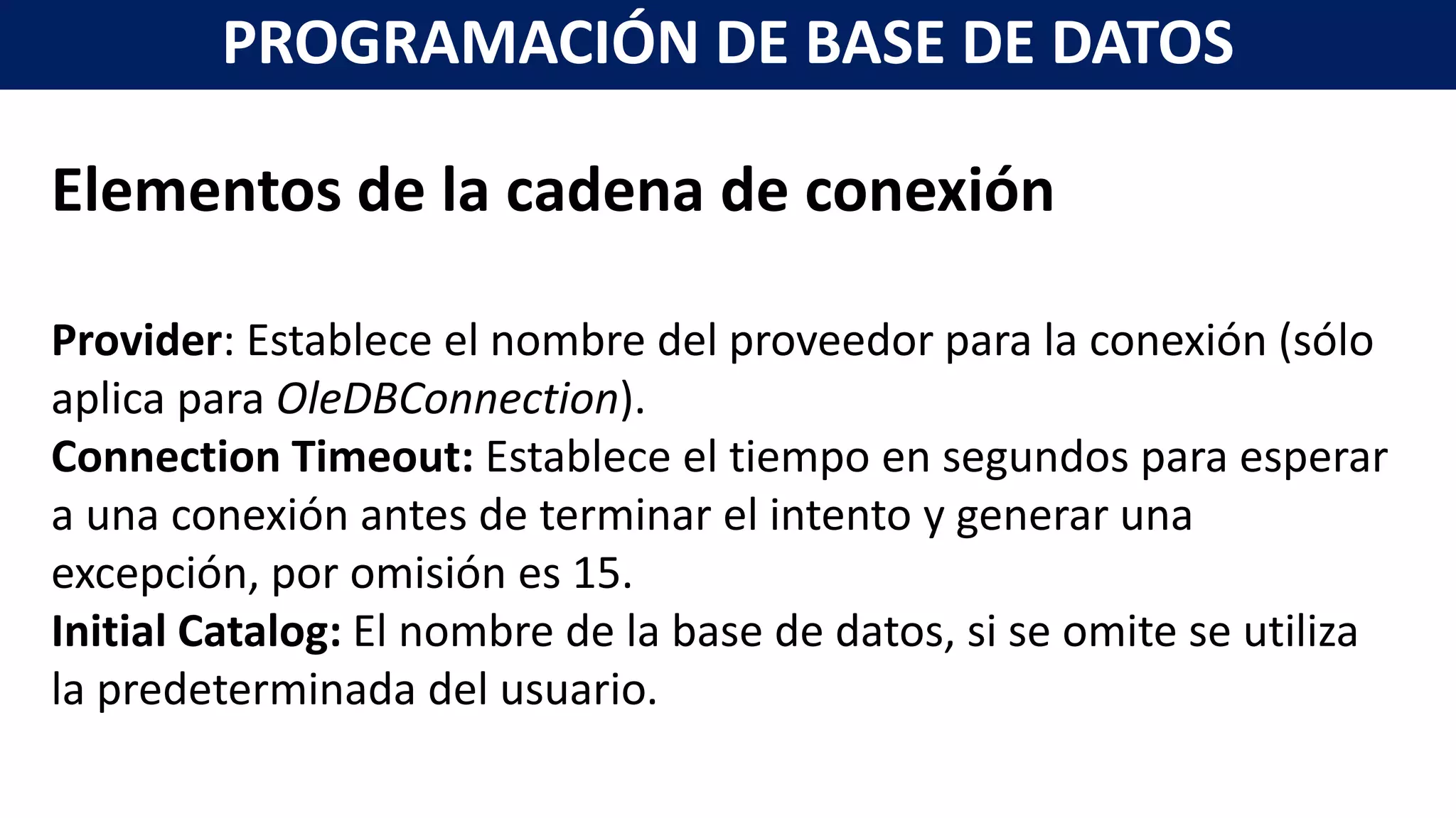 Elementos de la cadena de conexión
Provider: Establece el nombre del proveedor para la conexión (sólo
aplica para OleDBConnection).
Connection Timeout: Establece el tiempo en segundos para esperar
a una conexión antes de terminar el intento y generar una
excepción, por omisión es 15.
Initial Catalog: El nombre de la base de datos, si se omite se utiliza
la predeterminada del usuario.
PROGRAMACIÓN DE BASE DE DATOS
 