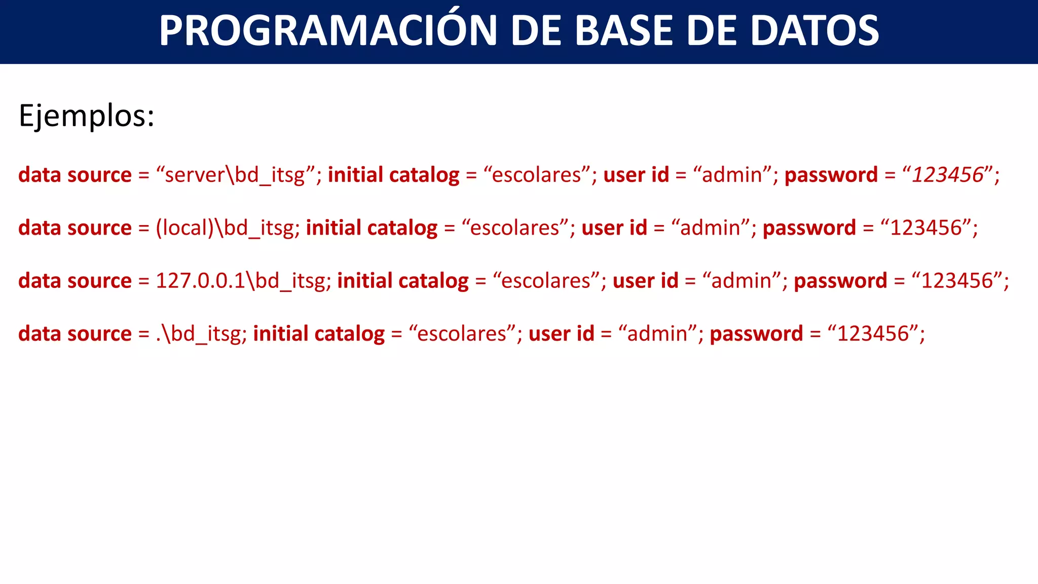 Ejemplos:
data source = “serverbd_itsg”; initial catalog = “escolares”; user id = “admin”; password = “123456”;
data source = (local)bd_itsg; initial catalog = “escolares”; user id = “admin”; password = “123456”;
data source = 127.0.0.1bd_itsg; initial catalog = “escolares”; user id = “admin”; password = “123456”;
data source = .bd_itsg; initial catalog = “escolares”; user id = “admin”; password = “123456”;
PROGRAMACIÓN DE BASE DE DATOS
 